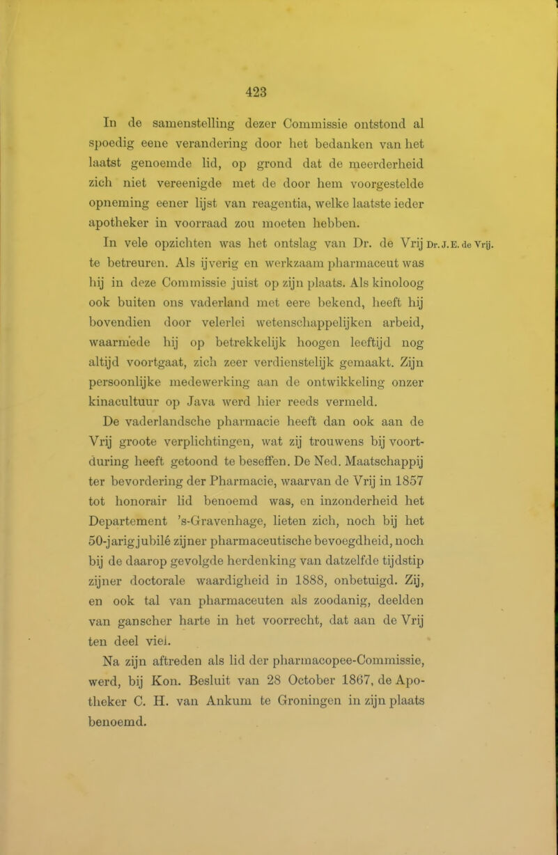 In de samenstelling dezer Commissie ontstond al spoedig eene verandering door het bedanken van het laatst genoemde lid, op grond dat de meerderheid zich niet vereenigde met de door hem voorgestelde opneming eener lijst van reagentia, welke laatste ieder apotheker in voorraad zou moeten hebben. In vele opzichten was het ontslag van Dr. de Vrij Dr te betreuren. Als ijverig en werkzaam pharmaceut was hij in deze Commissie juist op zijn plaats. Als kinoloog ook buiten ons vaderland met eere bekend, heeft hij bovendien door velerlei wetenschappelijkcn arbeid, waarmede hij op betrekkelijk hoogen leeftijd nog altijd voortgaat, zich zeer verdienstelijk gemaakt. Zijn persoonlijke medewerking aan de ontwikkeling onzer kinacultuur op Java werd hier reeds vermeld. De vaderlandsche pharmacie heeft dan ook aan de Vrij groote verplichtingen, wat zij trouwens bij voort- during heeft getoond te beseffen. De Ned. Maatschappij ter bevordering der Pharmacie, waarvan de Vrij in 1857 tot honorair lid benoemd was, en inzonderheid het Departement 's-Gravenhage, lieten zich, noch bij het 50-jarigjubilé zijner pharmaceutische bevoegdheid, noch bij de daarop gevolgde herdenking van datzelfde tijdstip zijner doctorale waardigheid in 1888, onbetuigd. Zij, en ook tal van pharmaceuten als zoodanig, deelden van ganscher harte in het voorrecht, dat aan de Vrij ten deel viel. Na zijn aftreden als lid der pharmacopee-Commissie, werd, bij Kon. Besluit van 28 October 1867, de Apo- theker C. H. van Ankum te Groningen in zijn plaats benoemd.