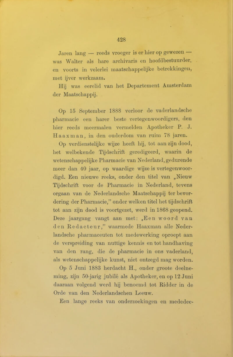 Jaren lang — reeds vroeger is er hier op gewezen — was Walter als hare archivaris en hoofdbestuurder, en voorts in velerlei maatschappelijke betrekkingen, met ijver werkzaam. Hij was eerelid van het Departement Amsterdam der Maatschappij. Op 15 September 1888 verloor de vaderlandsche pharmacie een harer beste vertegenwoordigers, den hier reeds meermalen vermelden Apotheker P. J. Haaxman, in den ouderdom van ruim 78 jaren. Op verdienstelijke wijze heeft hij, tot aan zijn dood, het welbekende Tijdschrift geredigeerd, waarin de wetenschappelijke Pharmacie van Nederland, gedurende meer dan 40 jaar, op waardige wijze is vertegenwoor- digd. Een nieuwe reeks, onder den titel van „Nieuw Tijdschrift voor de Pharmacie in Nederland, tevens orgaan van de Nederlandsche Maatschappij ter bevor- dering der Pharmacie, onder welken titel het tijdschrift tot aan zijn dood is voortgezet, werd in 1868 geopend. Deze jaargang vangt aan met: „Een woord van den Redacteur, waarmede Haaxman alle Neder- landsche phaimaceuten tot medewerking oproept aan de verspreiding van nuttige kennis en tot handhaving van den rang, die de pharmacie in ons vaderland, als wetenschappelijke kunst, niet ontzegd mag worden. Op 5 Juni 1883 herdacht H., onder groote deelne- ming, zijn 50-jarig jubilé als Apotheker, en op 12 Juni daaraan volgend werd hij benoemd tot Ridder in de Orde van den Nederlandschen Leeuw. Een lange reeks van onderzoekingen en mededee-