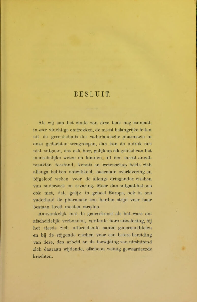 BESLUIT. Als wij aan het einde van deze taak nog eenmaal, in zeer vluchtige omtrekken, de meest belangrijke feiten uit de geschiedenis der vaderlandsche pharmacie in onze gedachten terugroepen, dan kan de indruk ons niet ontgaan, dat ook hier, gelijk op elk gebied van het menschelijke weten en kunnen, uit den meest onvol- maakten toestand, kennis en wetenschap beide zich allengs hebben ontwikkeld, naarmate overlevering en bijgeloof weken voor de allengs dringender eischen van onderzoek en ervaring. Maar dan ontgaat het ons ook niet, dat, gelijk in geheel Europa, ook in ons vaderland de pharmacie een harden strijd voor haar bestaan heeft moeten strijden. Aanvankelijk met de geneeskunst als het ware on- afscheidelijk verbonden, vorderde hare uitoefening, bij het steeds zich uitbreidende aantal geneesmiddelen en bij de stijgende eischen voor een betere bereiding van deze, den arbeid en de toewijding van uitsluitend zich daaraan wijdende, ofschoon weinig gewaardeerde krachten.