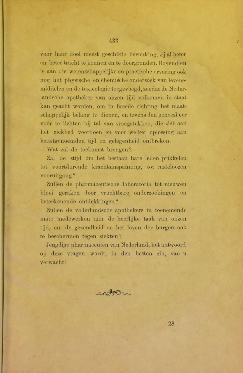 voor haar doel meest gescliikto bewerking, zij al beter en beter tracht te kennen en te doorgronden. Bovendien is aan die wetenschappelijke en practische ervaring ook nog het physische en chemische onderzoek van levens^ middelen en de toxicologie toegevoegd, zoodat de Noder- landsche apotheker van onzen tijd volkomen in staat kan geaclit worden, om in breede richting het maat- schappelijk belang te dienen, en tevens den geneesheer voor te lichten bij tal van vraagstukken, die zicli aan het ziekbed voordoen en voor welker oplossing aan laatstgenoemden tijd en gelegenheid ontbreken. Wat zal de toekomst brengen? Zal de stijd om het bestaan hare leden prikkelen tot voortdurende krachtsinspanning, tot rusteloozen vooruitgang ? Zullen de pharmaceutische laboratoria tot nieuwen bloei geraken door vruchtbare onderzoekingen en beteekenende ontdekkingen ? Zullen de vaderlandsche apothekers in toenemende mate medewerken aan de heerlijke taak van onzen tijd, om de gezondheid en het leven der burgers ook te beschermen tegen ziekten? Jeugdige pharmaceuten van Nederland, het antwoord op deze vragen wordt, in den besten zin, van u verwacht! 28
