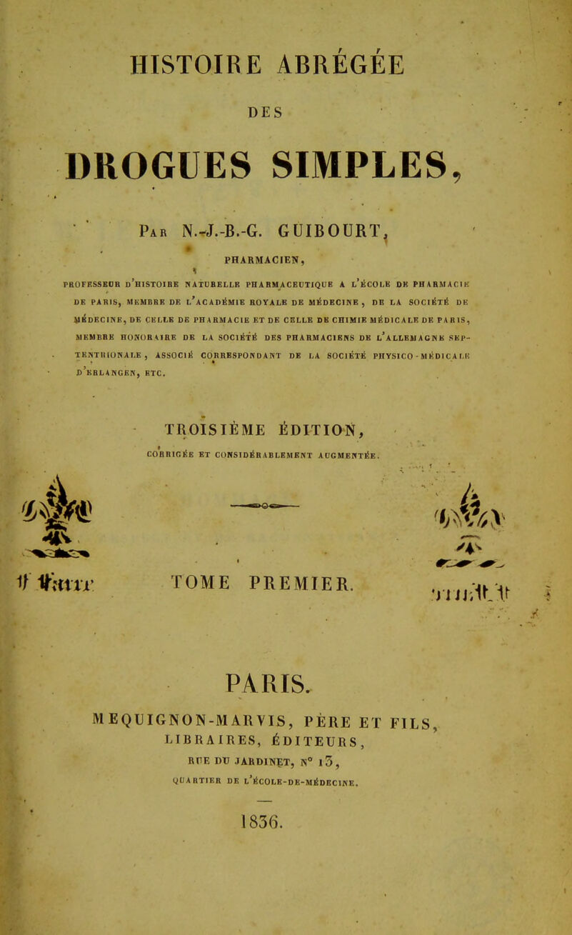 DES DROGUES SIMPLES Par N.^J.-B.-G. GUIBOURT, PHARMACIEN, PROFKSSBOH d'hiSTOIBB NATURELLE PHARMACEUTIQUB A i iii'H db pharmacie DE PARIS, MEMBRE DE l'aCADÉMIE ROYALE DE MEDECINE, DB LA SOCIÉTÉ DE médecine, de cellb de pharmacie et de celle sb chimie médicale de paris, membre honoraire de la société des pharmaciens db l'allemagne sep- tentrionale, associé correspondant de la société physico - médicale d'bblangen, btc. TROISIÈME ÉDITION, CORRIGÉE ET CONSIDÉRABLEMENT AUGMENTÉE. : (a V#mu> TOME PREMIER. •niJiïMr PARIS. MEQUIGNON-MARVIS, PÈRE ET FILS, LIBRAIRES, ÉDITEURS, RHE DU JARDINET, N° l3, QUARTIER DE l'ÉCOLE-DE-MÉDECINE. 1836.