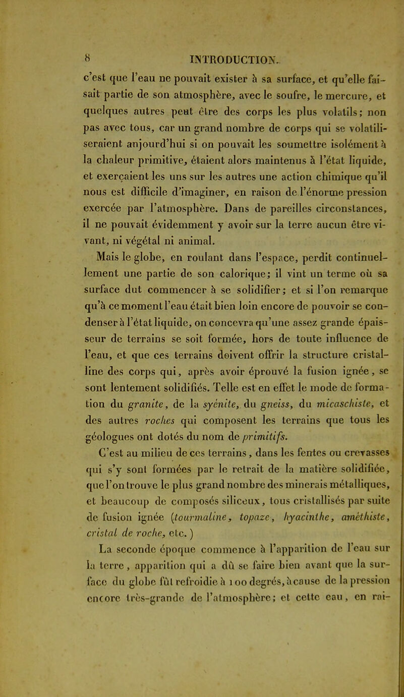 c'est que l'eau ne pouvait exister à sa surface, et qu'elle fai- sait partie de son atmosphère, avec le soufre, le mercure, et quelques autres peut être des corps les plus volatils; non pas avec tous, car un grand nombre de corps qui se volatili- seraient aujourd'hui si on pouvait les soumettre isolément k la chaleur primitive, étaient alors maintenus à l'état liquide, et exerçaient les uns sur les autres une action chimique qu'il nous est difficile d'imaginer, en raison de l'énorme pression exercée par l'atmosphère. Dans de pareilles circonstances, il ne pouvait évidemment y avoir sur la terre aucun être vi- vant, ni végétal ni animal. Mais le globe, en roulant dans l'espace, perdit continuel- lement une partie de son calorique; il vint un terme où sa surface dut commencer à se solidifier; et si l'on remarque qu'à ce moment l'eau était bien loin encore de pouvoir se con- denser à l'état liquide, on concevra qu'une assez grande épais- seur de terrains se soit formée, hors de toute influence de l'eau, et que ces terrains doivent offrir la structure cristal- line des corps qui, après avoir éprouvé la fusion ignée, se sont lentement solidifiés. Telle est en effet le mode de forma- tion du granité, de la syènite, du gneiss, du micaschiste, et des autres roches qui composent les terrains que tous les géologues ont dotés du nom de primitifs. C'est au milieu de ces terrains, dans les fentes ou crevasses qui s'y sonl formées par le retrait de la matière solidifiée, que l'on trouve le plus grand nombre des minerais métalliques, et beaucoup de composés siliceux, tous cristallisés par suite de fusion ignée {tourmaline, topaze, hyacinthe, arnéthiste, cristal de rocke, etc. ) La seconde époque commence à l'apparition de l'eau sur la terre, apparition qui a dû se faire bien avant que la sur- face du globe fûl refroidie a 100 degrés, à cause de la pression encore très-grande de l'atmosphère; et cette eau, en rai-