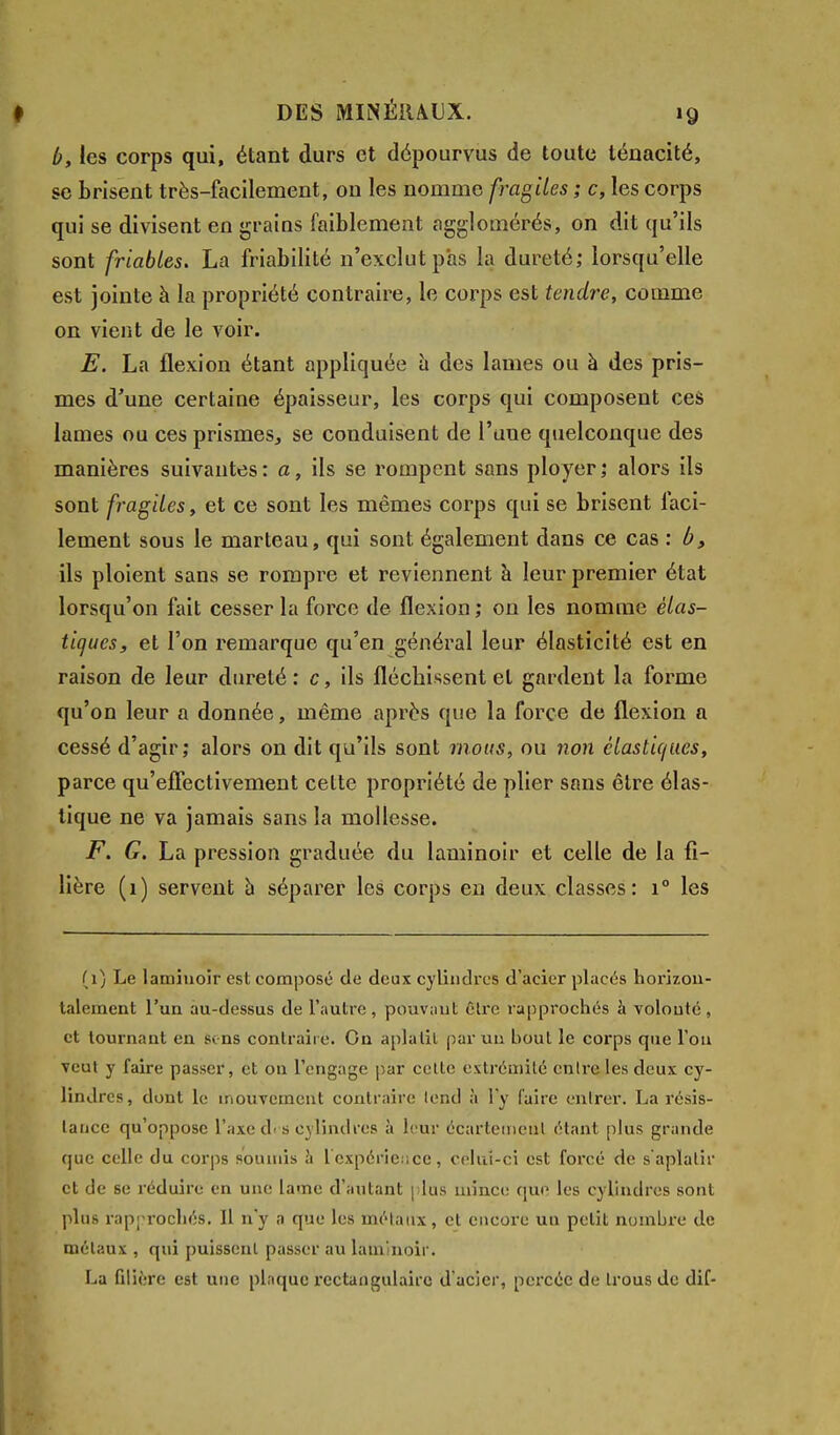 b, les corps qui, étant durs et dépourvus de toute ténacité, se brisent très-facilement, on les nomme fragiles ; c, les corps qui se divisent en grains faiblement agglomérés, on dit qu'ils sont friables. La friabilité n'exclut pas la dureté; lorsqu'elle est jointe à la propriété contraire, le corps est tendre, comme on vient de le voir. E. La flexion étant appliquée à des lames ou à des pris- mes d'une certaine épaisseur, les corps qui composent ces lames ou ces prismes, se conduisent de l'une quelconque des manières suivantes: a, ils se rompent sans ployer; alors ils sont fragiles, et ce sont les mêmes corps qui se brisent faci- lement sous le marteau, qui sont également dans ce cas : b y ils ploient sans se rompre et reviennent à leur premier état lorsqu'on fait cesser la force de flexion; on les nomme élas- tiques, et l'on remarque qu'en général leur élasticité est en raison de leur dureté : c, ils fléchissent et gardent la forme qu'on leur a donnée, même après que la force de flexion a cessé d'agir; alors on dit qu'ils sont mous, ou non élastiques, parce qu'effectivement celte propriété de plier sans être élas- tique ne va jamais sans la mollesse. F. G. La pression graduée du laminoir et celle de la fi- lière (1) servent à séparer les corps en deux classes: i° les (1) Le laminoir est composé de deux cylindres d'acier placés horizon- talement l'un au-dessus de l'autre, pouvant être rapprochés à volouté, et tournant en sins contraire. On aplatit par un bout le corps que l'on veut y faire passer, et on l'engage par celte extrémité entre les deux cy- lindres, dont le mouvement contraire tend à l'y l'aire entrer. La résis- tance qu'oppose l'axe di s cylindres à leur écartemenl étant plus grande que celle du corps soumis à 1 expérience, celui-ci est forcé de s'aplatir et de se réduire en une lame d'autant plus mince que les cylindres sont plus rapprochés. Il n'y a que les métaux, et encore uu petit nombre de métaux , qui puissent passer au laminoir. La filière est une plaque rectangulaire d'acier, percée de trous de dif-