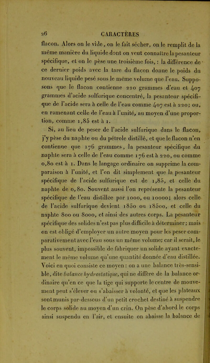 flacon. Alors on le vide, on le fait sécher, on le remplit de la même manière du liquide dont on veut connaître la pesa n leur spécifique, et on le pèse une troisième fois, : la différence de • ce dernier poids avec la tare du flacon donne le poids du nouveau liquide pesé sous le même volume que l'eau. Suppo- sons que le flacon contienne 220 grammes d'eau et 407 grammes d'acide sulfurique concentré, la pesanteur spécifi- que de l'acide sera à celle de l'eau comme 407 est à 220; ou, en ramenant celle de l'eau à l'unité, au moyen d'une propor- tion, comme 1,85 est à 1. Si, au lieu de peser de l'acide sulfurique dans le flacon, j'y pèse du naphte ou du pétrole distillé, et que le flacon n'en contienne que 176 grammes, la pesanteur spécifique du naphte sera à celle de l'eau comme 176 est à 220, ou comme 0,80 est à 1. Dans le langage ordinaire on supprime la com- paraison à l'unité, et l'on dit simplement que la pesanteur spécifique de l'acide sulfurique est de 1,85, et celle du naphte de o, 80. Souvent aussi l'on représente la pesanteur spécifique de l'eau distillée par 1000, ou 10000; alors celle de l'acide sulfurique devient i85o ou i85oo, et celle du naphte 800 ou 8000, et ainsi des autres corps. La pesanteur spécifique des solides n'est pas plus difficile à déterminer; mais on est obligé d'employer un autre moyen pour les peser com- parativement avec l'eau sous un même volume; car il serait, le plus souvent, impossible de fabriquer un solide ayant exacte- ment le même volume qu'une quantité donnée d'eau distillée. Voici en quoi consiste ce moyen : on a une balance très-sensi- ble, dite balance hydrostatique, qui ne diffère de la balance or- dinaire qu'en ce que la tige qui supporte le centre de mouve- ment peut s'élever ou s'abaisser à volonté, et que les plateaux sont munis par-dessous d'un petit crochet destiné h suspendre le corps solide au moyen d'un crin. On pèse d'abord le corps ainsi suspendu en l'air, et ensuite on abaisse la balance de