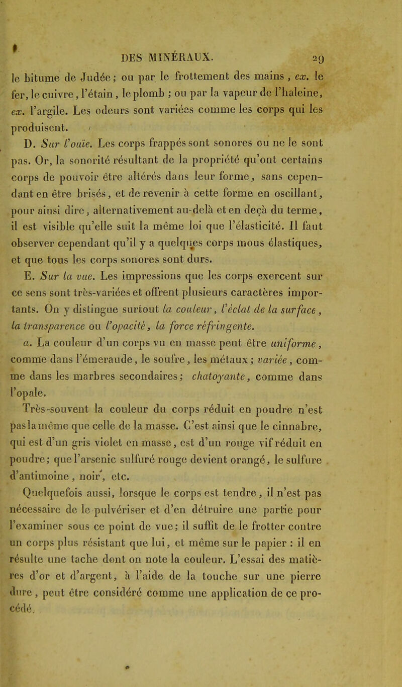 le bitume de Judée ; ou par le frottement des mains , ex. le fer, le cuivre, l'étain, le plomb ; ou par la vapeur de l'haleine, ex. l'argile. Les odeurs sont variées comme les corps qui les produisent. / D. Sur l'ouïe. Les corps frappés sont sonores ou ne le sout pas. Or, la sonorité résultant de la propriété qu'ont certains corps de pouvoir être altérés dans leur forme, sans cepen- dant en être brisés, et de revenir a cette forme en oscillant, pour ainsi dire, alternativement au-delà et en deçà du terme, il est visible qu'elle suit la même loi que l'élasticité. Il faut observer cependant qu'il y a quelques corps mous élastiques, et que tous les corps sonores sont durs. E. Sur la vue. Les impressions que les corps exercent sur ce sens sont très-variées et offrent plusieurs caractères impor- tants. On y distingue surtout la couleur, l'éclat de la surface , la transparence ou l'opacité, la force réfringente. a. La couleur d'un corps vu en masse peut être uniforme, comme dans l'émeraude, le soufre, les métaux; variée, com- me dans les marbres secondaires; chatoyante, comme dans l'opale. Très-souvent la couleur du corps réduit en poudre n'est pas la même que celle de la masse. C'est ainsi que le cinnabre, qui est d'un gris violet en masse, est d'un rouge vif réduit en poudre; que l'arsenic sulfuré rouge devient orangé, le sulfure d'antimoine, noir', etc. Quelquefois aussi, lorsque le corps est tendre, il n'est pas nécessaire de le pulvériser et d'en détruire une partie pour l'examiner sous ce point de vue; il sufïit de le frotter contre un corps plus résistant que lui, et même sur le papier : il en résulte une tache dont on note la couleur. L'essai des matiè- res d'or et d'argent, à l'aide de la touche sur une pierre dure, peut être considéré comme une application de ce pro- cédé.