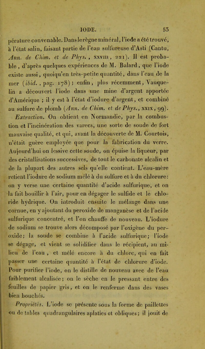 pérature convenable. Dans le règne minéral, l'iode a été trouvé, à l'état salin, faisant partie de l'eau sulfureuse d'Asti (Cantu, Ann. de C'nim-. et de Phys. , xxvm, 221). Il est proba- ble , d'après quelques expériences de M. Balard, que l'iode existe aussi, quoiqu'en très-petite quantité, dans l'eau de la mer {ibid. , pag. 178); enfin, plus récemment, Vauque- lin a découvert l'iode dans une mine d'argent apportée d'Amérique ; il y est à l'état d'iodure d'argent, et combiné au sulfure de plomb (Ann. de Cldm. et de Phys., xxix, 99). Extraction. On obtient en Normandie, par la combus- tion et l'incinération des varecs, une sorte de soude de fort mauvaise qualité, et qui, avant la découverte de M. Courtois, n'était guère employée que pour la fabrication du verre. Aujourd'hui on lessive cette soude, on épuise la liqueur, par des cristallisations successives, de tout le carbonate alcalin et de la plupart des autres sels qu'elle contient. L'eau-mère retient l'iodure de sodium mêlé à du sulfure et à du chlorure: on y verse une certaine quantité d'acide sulfurique, et on la fait bouillir à l'air, pour en dégager le sulfide et le chlo- ride hydrique. On introduit ensuite le mélange dans une cornue, en y ajoutant du peroxide de manganèse et de l'acide sulfurique concentré, et l'on chauffe de nouveau. L'iodure de sodium se trouve alors décomposé par Poxigène du per- oxide; la soude se combine à l'acide sulfurique; l'iode se dégage, et vient se solidifier dans le récipient, au mi- lieu de l'eau , et mêlé encore à du chlore, qui en fait passer une certaine quantité à l'état de chlorure d'iode. Pour purifier l'iode, on le distille de nouveau avec de l'eau faiblement alcalisée; on le sèche en le pressant entre des feuilles de papier gris, et on le renferme dans des vases bien bouch;':s. Propriétés. L'iode se présente sous la forme de paillettes ou de tables quadrangulaires aplaties et obliques; il jouit de