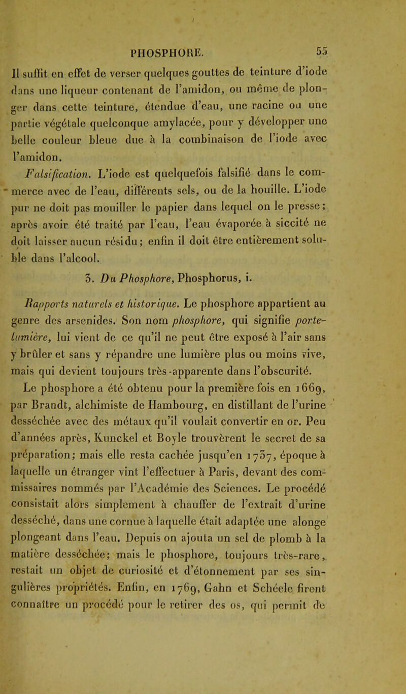 II sulïit en effet de verser quelques gouttes de teinture d'iode dans une liqueur contenant de l'amidon, ou même de plon- ger dans cette teinture, étendue d'eau, une racine ou une partie végétale quelconque amylacée, pour y développer une belle couleur bleue due à la combinaison de l'iode avec l'amidon. Falsification. L'iode est quelquefois falsifié dans le com- merce avec de l'eau, différents sels, ou de la houille. L'iode pur ne doit pas mouiller le papier dans lequel on le presse; après avoir été traité par l'eau, l'eau évaporée à siccité né doit laisser aucun résidu; enfin il doit être entièrement solu- ble dans l'alcool. 3. Du Phosphore, Phosphorus, i. Rapports naturels et historique. Le phosphore appartient au genre des arsenides. Son nom phosphore, qui signifie porte- lumière, lui vient de ce qu'il ne peut être exposé à l'air sans y brider et sans y répandre une lumière plus ou moins vive, mais qui devient toujours très-apparente dans l'obscurité. Le phosphore a été obtenu pour la première fois en 1669, par Brandt, alchimiste de Hambourg, en distillant de l'urine desséchée avec des métaux qu'il voulait convertir en or. Peu d'années après, Runckel et Boyle trouvèrent le secret de sa préparation; mais elle resta cachée jusqu'en 1707, époque à laquelle un étranger vint l'effectuer à Paris, devant des com- missaires nommés par l'Académie des Sciences. Le procédé consistait alors simplement à chauffer de l'extrait d'urine desséché, dans une cornue a laquelle était adaptée une alonge plongeant dans l'eau. Depuis on ajouta un sel de plomb à la matière desséchée; mais le phosphore, toujours très-rare, restait un objet de curiosité et d'étonnement par ses sin- gulières propriétés. Enfin, en 1769, Gahn et Schéelc firent connaître un procédé pour le retirer des os, qui permit de