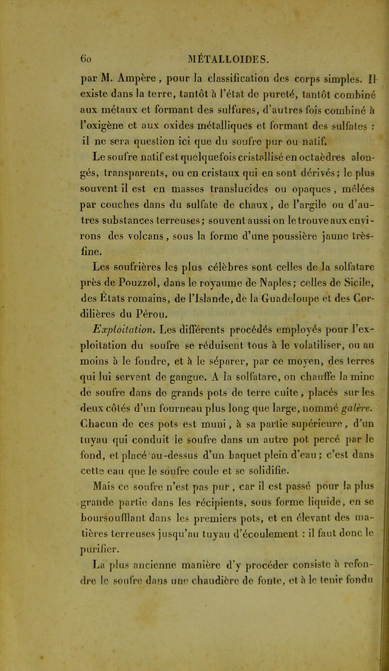 par M. Ampère, pour la classification des corps simples. Il existe dans la terre, tantôt à l'état de pureté, tantôt combiné aux métaux et formant des sulfures, d'autres fois combiné à l'oxigène et aux oxides métalliques et formant des sulfates : il ne sera question ici que du soufre pur ou natif. Le soufre natif est quelquefois cristallisé en octaèdres alon- gés, transparents, ou en cristaux qui en sont dérivés; le plus souvent il est en masses translucides ou opaques, mêlées par couches dans du sulfate de chaux, de l'argile ou d'au- tres substances terreuses; souvent aussi on le trouve aux envi- rons des volcans, sous la forme d'une poussière jaune très- fine. Les soufrières les plus célèbres sont celles de la solfatare près de Pouzzol, dans le royaume de Naples; celles de Sicile, des États romains, de l'Islande, de la Guadeloupe et des Cor- dillères du Pérou. Exploitation. Les différents procédés employés pour l'ex- ploitation du soufre se réduisent tous à le volatiliser, ou au moins à le foudre, et à le séparer, par ce moyen, des terres qui lui servent de gangue. A la solfatare, on chauffe la mine de soufre dans de grands pots de terre cuite, placés sur les deux côtés d'un fourneau plus long que large, nommé galère. Chacun de ces pots est muni, à sa partie supérieure, d'un tuyau qui conduit le soufre dans un autre pot percé par le fond, et placé au-dessus d'un baquet plein d'eau ; c'est dans cette eau que le soufre coule et se solidifie. Mais ce soufre n'est pas pur , car il est passé pour la plus grande partie dans les récipients, sous forme liquide, en se boursoufllant dans les premiers pots, et en élevant des ma- tières terreuses jusqu'au tuyau d'écoulement : il faut donc le purifier. La plus ancienne manière d'y procéder consiste h refon- dre le soufre dans une chaudière de fonte, et h le tenir fondu