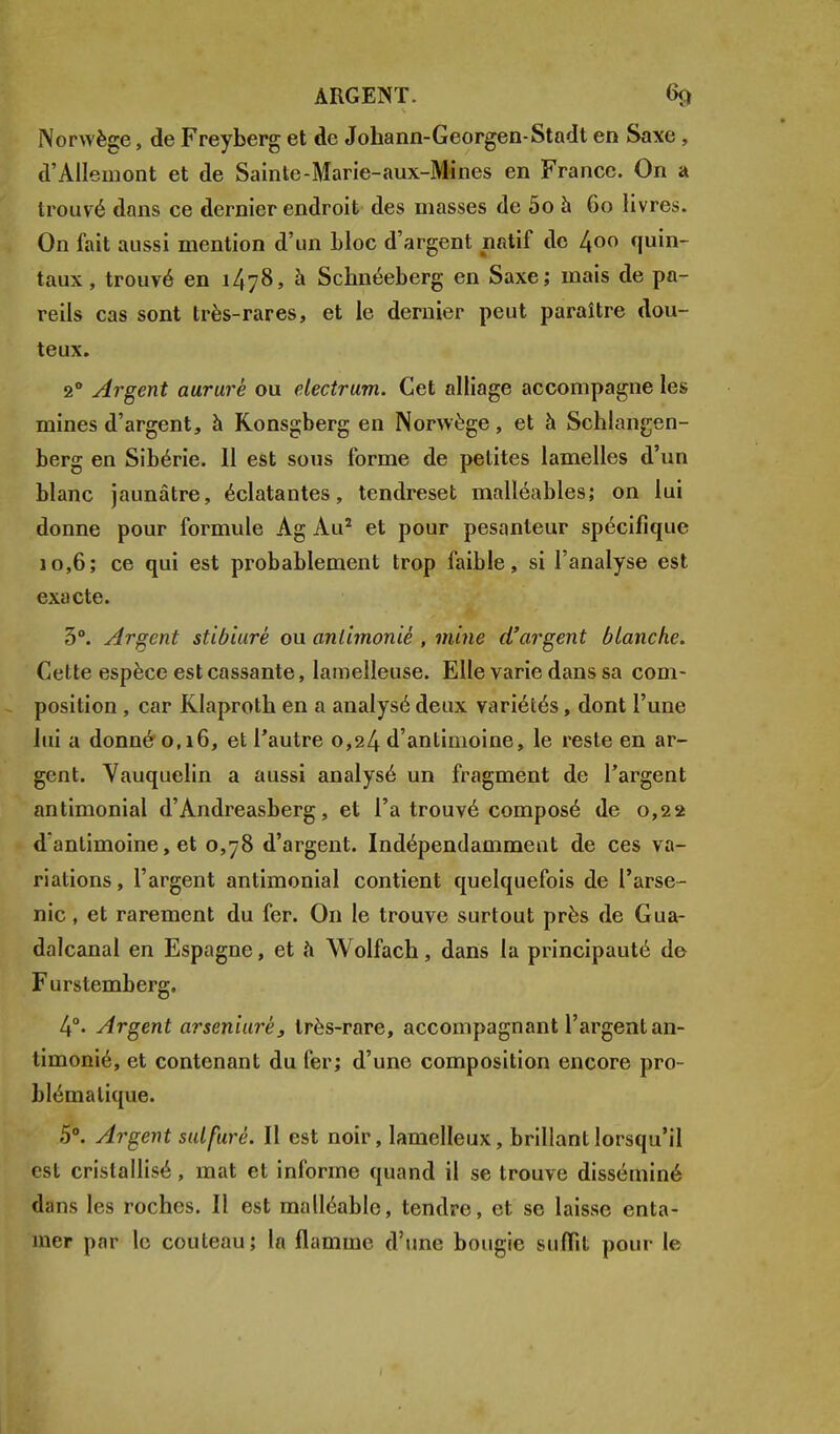 Norwège, de Freyberg et de Johann-Georgen-Stadt en Saxe , d'Allemont et de Sainte-Marie-aux-Mines en France. On a trouvé dans ce dernier endroit des masses de 5o à 60 livres. On fait aussi mention d'un bloc d'argent natif de 4°° quin- taux , trouvé en 1478, à Schnéeberg en Saxe; mais de pa- reils cas sont très-rares, et le dernier peut paraître dou- teux. 20 Argent aururé ou electrum. Cet alliage accompagne les mines d'argent, à Konsgberg en Norwège, et à Schlangen- berg en Sibérie. 11 est sous forme de petites lamelles d'un blanc jaunâtre, éclatantes, tendreset malléables; on lui donne pour formule Ag Au2 et pour pesanteur spécifique 10,6; ce qui est probablement trop faible, si l'analyse est exacte. 3°. Argent stibiurè ou anlimoniê , mine d'argent blanche. Cette espèce est cassante, lamelleuse. Elle varie dans sa com- position , car Klaproth en a analysé deux variétés, dont l'une lui a donné 0,16, et l'autre 0,24 d'antimoine, le reste en ar- gent. Yauquelin a aussi analysé un fragment de l'argent antimonial d'Andreasberg, et l'a trouvé composé de 0,22 d antimoine, et 0,78 d'argent. Indépendamment de ces va- riations , l'argent antimonial contient quelquefois de l'arse- nic , et rarement du fer. On le trouve surtout près de Gua- dalcanal en Espagne, et à Wolfach, dans la principauté de Furstemberg. 4°- Argent arseniurè, très-rare, accompagnant l'argent an- timonié, et contenant du fer; d'une composition encore pro- blématique. 5°. Argent sulfuré. Il est noir, lamelleux, brillant lorsqu'il csl cristallisé, mat et informe quand il se trouve disséminé dans les roches. Il est malléable, tendre, et se laisse enta- mer par le couteau; la flamme d'une bougie suffit pour le