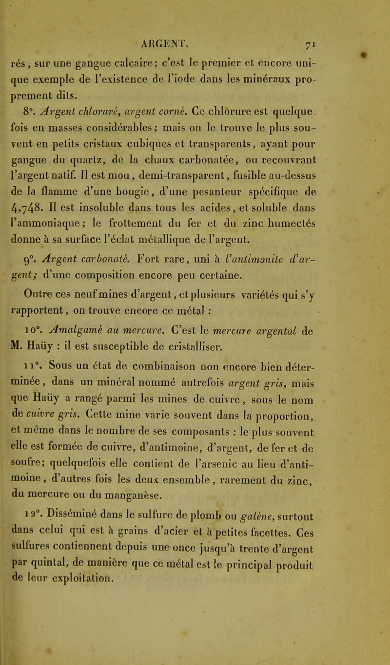 rés , sur une gangue calcaire; c'est le premier et encore uni- que exemple de l'existence de l'iode dans les minéraux pro- prement dits. 8°. Argent chloruré, argent corné. Ce chlorure est quelque- fois en masses considérables ; mais on le trouve le plus sou- vent en petits cristaux cubiques et transparents, ayant pour gangue du quartz, de la chaux carbonatée, ou recouvrant l'argent natif. ïl est mou, demi-transparent, fusible au-dessus de la flamme d'une bougie, d'une pesanteur spécifique de 4,748. H est insoluble dans tous les acides, et soluble dans l'ammoniaque ; le frottement du fer et du zinc humectés donne à sa surface l'éclat métallique de l'argent. 90. Argent carbonatè. Fort rare, uni à C antimonite d'ar- gent; d'une composition encore peu certaine. Outre ces neuf mines d'argent, et plusieurs variétés qui s'y rapportent, on trouve encore ce métal : io°. Amalgamé au mercure. C'est le mercure argental de M. Haiiy : il est susceptible de cristalliser. 11°. Sous un état de combinaison non encore bien déter- minée , dans un minéral nommé autrefois argent gris, mais que Haiiy a rangé parmi les mines de cuivre, sous le nom de cuivre gris. Cette mine varie souvent dans la proportion, et même dans le nombre de ses composants : le plus souvent elle est formée de cuivre, d'antimoine, d'argent, de ter et de soufre; quelquefois elle contient de l'arsenic au lieu d'anti- moine, d'autres fois les deux ensemble, rarement du zinc, du mercure ou du manganèse. 120. Disséminé dans le sulfure de plomb ou galène, surtout dans celui qui est à grains d'acier et à petites facettes. Ces sulfures contiennent depuis une once jusqu'à trente d'argent par quintal, de manière que ce métal est le principal produit, de leur exploitation.