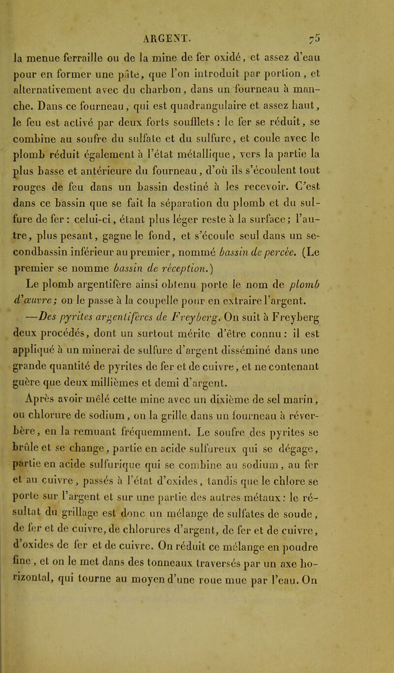 la menue ferraille ou de la mine de fer oxidé, et assez d'eau pour en former une pâte, que l'on introduit par portion, et alternativement avec du charbon, dans un fourneau à man- che. Dans ce fourneau, qui est quadrangulaire et assez haut, le feu est activé par deux forts soufflets : le fer se réduit, se combine au soufre du sulfate et du sulfure, et coule avec le plomb réduit également à l'état métallique, vers la partie la plus basse et antérieure du fourneau, d'où ils s'écoulent tout rouges de feu dans un bassin destiné h les recevoir. C'est dans ce bassin que se fait la séparation du plomb et du sul- fure de fer : celui-ci, étant plus léger reste à la surface; l'au- tre, plus pesant, gagne le fond, et s'écoule seul dans un se- condbassin inférieur au premier, nommé bassin de percée. (Le premier se nomme bassin de réception.) Le plomb argentifère ainsi obtenu porte le nom de plomb d'oeuvre; on le passe à la coupelle pour en extraire l'argent. —Des pyrites argentifères de Freyberg. On suit à Freyberg deux procédés, dont un surtout mérite d'être connu: il est appliqué à un minerai de sulfure d'argent disséminé dans une grande quantité de pyrites de fer et de cuivre, et ne contenant guère que deux millièmes et demi d'argent. Après avoir mêlé cette mine avec un dixième de sel marin, ou chlorure de sodium, on la grille dans un fourneau à réver- bère, en la remuant fréquemment. Le soufre des pyrites se brûle et se change, partie en acide sulfureux qui se dégage, partie en acide sulfurique qui se combine au sodium, au fer et au cuivre, passés à l'état d'oxides, tandis que le chlore se porte sur l'argent et sur une partie des autres métaux: le ré- sultat du grillage est donc un mélange de sulfates de soude, de fer et de cuivre,de chlorures d'argent, de fer et de cuivre, d'oxides de fer et de cuivre. On réduit ce mélange en poudre fine , et on le met dans des tonneaux traversés par un axe ho- rizontal, qui tourne au moyen d'une roue mue par l'eau. On