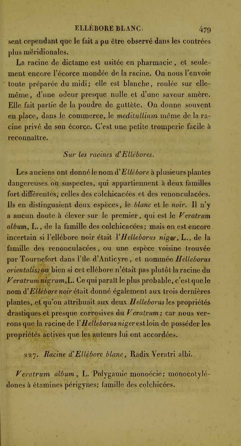 sent cependant que le fait a pu être observé dans les contrées plus méridionales. La racine de dictame est usitée en pharmacie, et seule- ment encore l'écorce mondée de la racine. On nous l'envoie toute préparée du midi; elle est blanche, roulée sur elle- même , d'une odeur presque nulle et d'une saveur amère. Elle fait partie de la poudre de guttèle. On donne souvent en place, dans le commerce, le meditullium même de la ra- cine privé de son écorce. C'est une petite tromperie facile à reconnaître. Sur les racines d'Ellébores. Les anciens ont donné le nom à'Ellébore à plusieurs plantes dangereuses ou suspectes, qui appartiennent à deux familles fort différentes, celles des colchicacées et des renonculacées. Ils en distinguaient deux espèces, le blanc et le noir. Il n'y a aucun doute à élever sur le premier, qui est le Veratrum album, L., de la famille des colchicacées; mais on est encore incertain si l'ellébore noir était YHelleborus nigêr,L., de la famille des renonculacées, ou une espèce voisine trouvée par Tournefort dans l'île d'Anticyre, et nommée Helleborus orientalis;ou bien si cet ellébore n'était pas plutôt la racine du VeratrumnigrumjL. Ce qui paraît le plus probable, c'est que le nom d'Ellébore noir était donné également aux trois dernières plantes, et qu'on attribuait, aux deux Helleborus les propriétés drastiques et presque corrosives du Veratrum; car nous ver- rons que la racine de Y Helleborus niger est loin de posséder les propriétés actives que les auteurs lui ont accordées. •227. Racine d'Ellébore blanc, Radix Veratri albi. Veratrum album, L. Polygamie monoécie; monocolylé- dones à étamines périgynes; famille des colchicécs.