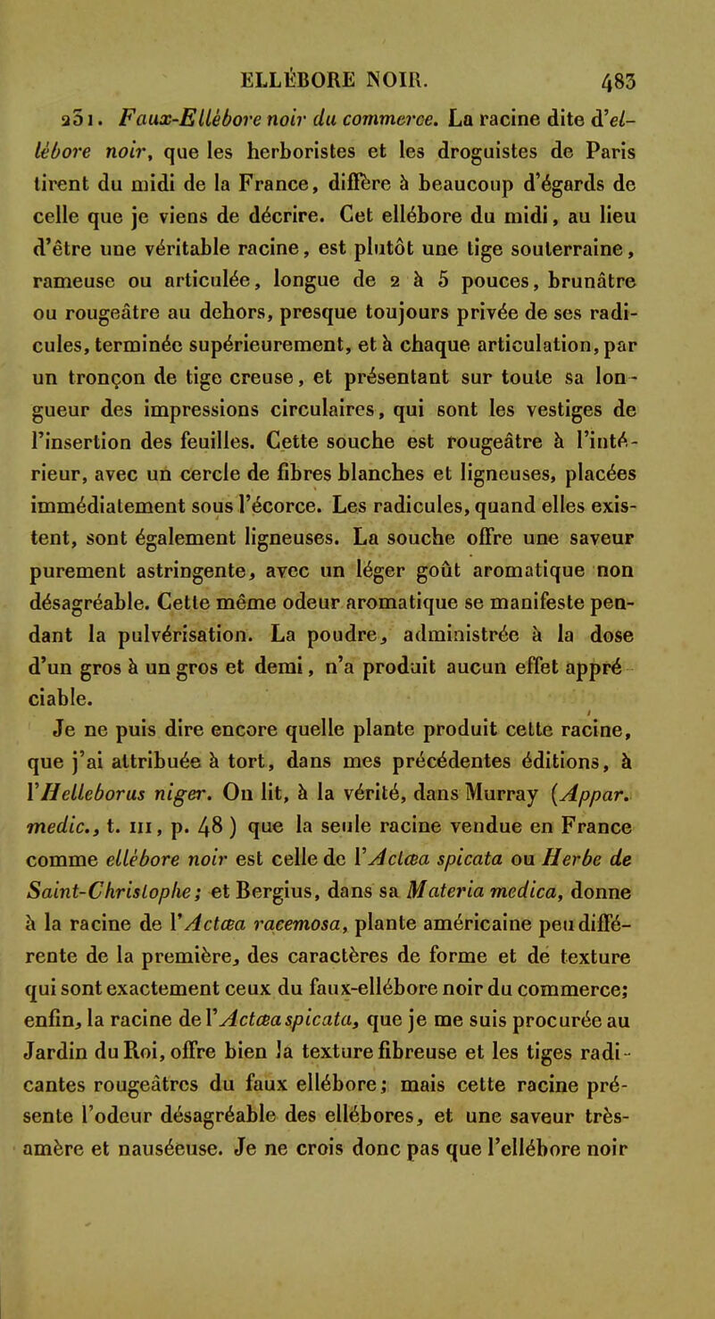 a51. Faux-Ellébore noir du commerce. La racine dite hel- lébore noir, que les herboristes et les droguistes de Paris tirent du midi de la France, diffère à beaucoup d'égards de celle que je viens de décrire. Cet ellébore du midi, au lieu d'être une véritable racine, est plutôt une tige souterraine, rameuse ou articulée, longue de 2 à 5 pouces, brunâtre ou rougeâtre au dehors, presque toujours privée de ses radi- cules, terminée supérieurement, et h chaque articulation, par un tronçon de tige creuse, et présentant sur toute sa lon - gueur des impressions circulaires, qui sont les vestiges de l'insertion des feuilles. Cette souche est rougeâtre à l'inté- rieur, avec un cercle de fibres blanches et ligneuses, placées immédiatement sous l'écorce. Les radicules, quand elles exis- tent, sont également ligneuses. La souche offre une saveur purement astringente, avec un léger goût aromatique non désagréable. Cette même odeur aromatique se manifeste pen- dant la pulvérisation. La poudre, administrée à la dose d'un gros à un gros et demi, n'a produit aucun effet appré ciable. Je ne puis dire encore quelle plante produit cette racine, que j'ai attribuée à tort, dans mes précédentes éditions, à YHelleborus niger. On lit, à la vérité, dans Murray (Appar. medic, t. m, p. 48 ) que la seule racine vendue en France comme ellébore noir est celle de Y Aclcea spicata ou Herbe de Saint-Christophe ; et Bergius, dans sa Materia medica, donne à la racine de Y Actœa raeemosa, plante américaine peu diffé- rente de la première, des caractères de forme et dé texture qui sont exactement ceux du faux-ellébore noir du commerce; enfin, la racine àeY Actœa spicata, que je me suis procurée au Jardin du Roi, offre bien la texture fibreuse et les tiges radi- cantes rougeàtrcs du faux ellébore ; mais cette racine pré- sente l'odeur désagréable des ellébores, et une saveur très- amère et nauséeuse. Je ne crois donc pas que l'ellébore noir