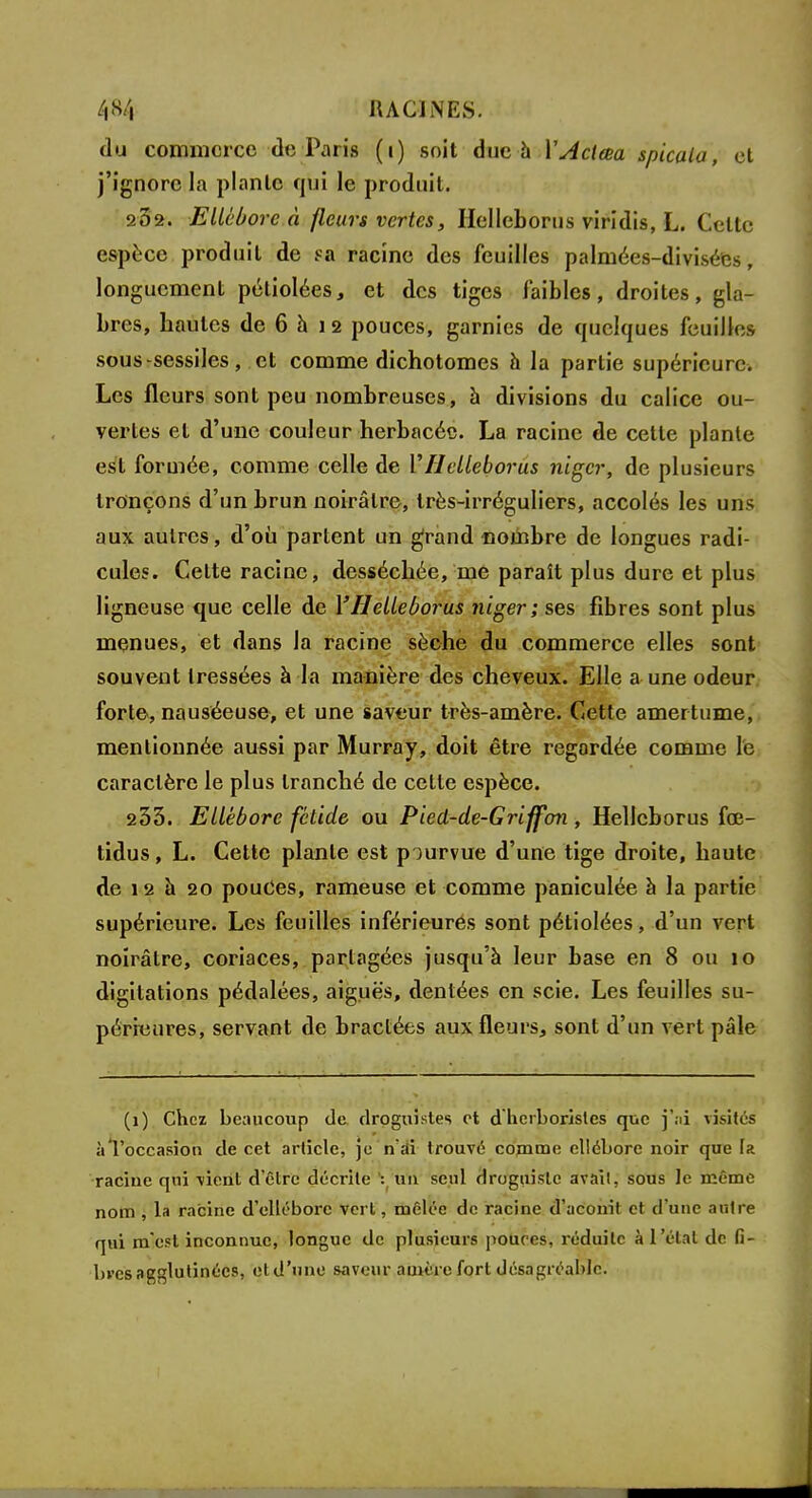 du commerce de Paris (i) soit duc à YAcleea spicala, et j'ignore la planlc qui le produit. 282. Ellébore à fleurs vertes, Hellcborus viridis, L. Celle espèce produit de sa racine des feuilles palmées-divisées, longuement pétiolées, et des tiges faibles, droites, gla- bres, hautes de 6 à 12 pouces, garnies de quelques feuilles sous-sessiles, et comme dichotomes à la partie supérieure. Les fleurs sont peu nombreuses, à divisions du calice ou- vertes et d'une couleur herbacée. La racine de cette plante est formée, comme celle de YHelleborus niger, de plusieurs tronçons d'un brun noirâtre, très-irréguliers, accolés les uns aux autres, d'où partent un grand «ombre de longues radi- cules. Celte racine, desséchée, me paraît plus dure et plus ligneuse que celle de Y Helleborus niger ; ses fibres sont plus menues, et dans la racine sèche du commerce elles sont souvent tressées à la manière des cheveux. Elle a une odeur forte, nauséeuse, et une saveur très-amère. Cette amertume, mentionnée aussi par Murray, doit être regardée comme le caractère le plus tranché de cette espèce. 233. Ellébore fétide ou Pied-de-Griffon, Hellcborus fœ- tidus, L. Cette plante est pourvue d'une tige droite, haute de 12 à 20 pouCes, rameuse et comme paniculée à la partie supérieure. Les feuilles inférieures sont pétiolées, d'un vert noirâtre, coriaces, partagées jusqu'à leur base en 8 ou 10 digitations pédalées, aiguës, dentées en scie. Les feuilles su- périeures, servant de bractées aux fleurs, sont d'un vert pâle (1) Chez beaucoup de droguistes et d herboristes que j'ai visités à l'occasion de cet article, je n'ai trouvé comme ellébore noir que fa racine qui vient d'être décrite :f un seul droguiste avait, sous le même nom , la racine d'ellébore vert, mêlée de racine d'aconit et d'une autre qui m'est inconnue, longue de plusieurs pouces, réduite à l'état do fi- bres agglutinées, etd'uno saveur auit-rc fort désagréable.