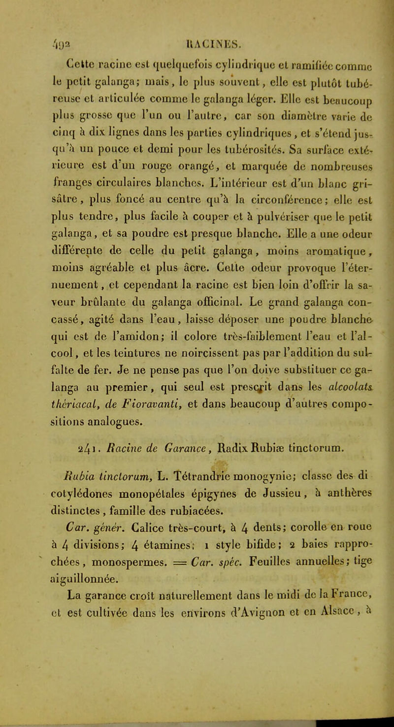 Celte racine est quelquefois cylindrique et ramifiée comme le petit galanga; mais, le plus souvent, elle est plutôt tubé- reuse et articulée comme le galanga léger. Elle est beaucoup plus grosse que l'un ou l'autre, car son diamètre varie de cinq à dix lignes dans les parties cylindriques, et s'étend jus- qu'à un pouce et demi pour les tubérosités. Sa surl'ace exté- rieure est d'un rouge orangé, et marquée de nombreuses franges circulaires blanches. L'intérieur est d'un blanc gri- sâtre, plus foncé au centre qu'à la circonférence; elle est plus tendre, plus facile à couper et à pulvériser que le petit galanga, et sa poudre est presque blanche. Elle a une odeur différente de celle du petit galanga, moins aromatique, moins agréable et plus acre. Cette odeur provoque l'éter- nuement, et cependant la racine est bien loin d'offrir la sa- veur brûlante du galanga officinal. Le grand galanga con- cassé, agité dans l'eau, laisse déposer une poudre blanche qui est de l'amidon; il colore très-faiblement l'eau et l'al- cool , et les teintures ne noircissent pas par l'addition du sul- falte de fer. Je ne pense pas que l'on doive substituer ce ga- langa au premier, qui seul est prescrit dans les alcoolats, thériacal, de Fioravanti, et dans beaucoup d'autres compo- sitions analogues. 241. Racine de Garance, RadixRubiœ tinctorum. Rubia tinctorum, L. Tétrandrie monogynie; classe des di cotylédones monopélales épigynes de Jussieu, à anthères distinctes , famille des rubiacées. Car. génér. Calice très-court, à 4 dents; corolle en roue à 4 divisions; 4 étamines; 1 style bifide; 2 baies rappro- chées , monospermes. = Car. spèc. Feuilles annuelles ; tige aiguillonnée. La garance croît naturellement dans le midi de la France, et est cultivée dans les environs d'Avignon et en Alsace, a