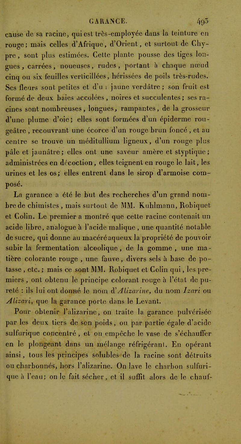 GARANCE. l\tf> cause cîc sa racine, qui est très-employée dans la teinture en rouge; mais celles d'Afrique, d'Orient, et surtout de Chy- pre , sont plus estimées. Cette plante pousse des tiges lon- gues , carrées, noueuses, rudes, portant à chaque nœud cinq ou six feuilles verticillées, hérissées de poils très-rudes. Ses fleurs sont petites et d'u 1 jaune verdâtre; son fruit est formé de deux baies accolées , noires et succulentes ; ses ra- cines sont nombreuses, longues, rampantes, de la grosseur d'une plume d'oie; elles sont formées d'un épiderme rou- geâtre , recouvrant une écorce d'un rouge brun foncé , et au centre se trouve un méditullium ligneux, d'un rouge plus pâle et jaunâtre; elles ont une saveur a mère et styptique; administrées en décoction, elles teignent en rouge le lait, les urines et les os; elles entrent dans le sirop d'armoise com- posé. La garance a été le but des recherches d'un grand nom- bre de chimistes , mais surtout de MM. Kuhlmann, Robiquet et Colin. Le premier a montré que celte racine contenait un acide libre, analogue à l'acide malique , une quantité notable de sucre, qui donne au macéréaqueux la propriété de pouvoir subir la fermentation alcoolique, de la gomme , une ma - tière colorante rouge , une fauve, divers sels à base de po- tasse , etc. ; mais ce sont MM. Robiquet et Colin qui, les pre- miers , ont obtenu le principe colorant rouge à l'étal de pu- reté : ils lui ont donné le nom d'Alizarine, du nom Izari ou Aiizari, que la garance porte dans le Levant. Pour obtenir l'alizarine, on traite la garance pulvérisée par les deux tiers de son poids, ou par partie égale d'acide sulfurique concentré, et on empêche le vase de s'échauffer en le plongeant dans un mélange réfrigérant. En opérant ainsi, tous les principes solubles de la racine sont détruits ou charbonnés, hors l'alizarine. On lave le charbon sulfuri- que à l'eau; on le fait sécher, et il suffit alors de le chauf-