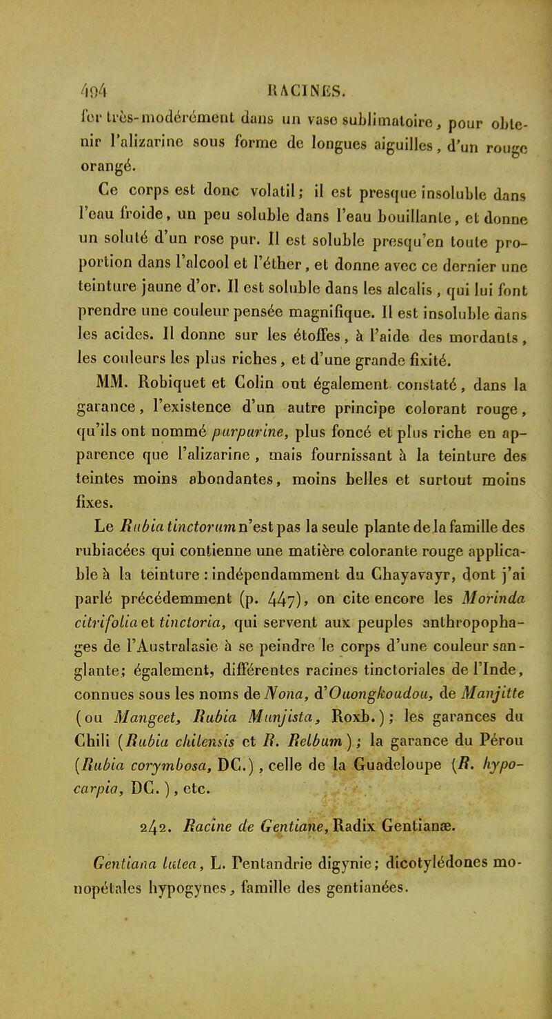 fer très-modérément dans un vaso sublimatoire, pour oble- nir lnlizarinc sous forme de longues aiguilles, d'un rouge orangé. Ce corps est donc volatil; il est presque insoluble dans l'eau froide, un peu soluble dans l'eau bouillante, et donne un soluté d'un rose pur. Il est soluble presqu'en toute pro- portion dans l'alcool et l'éther, et donne avec ce dernier une teinture jaune d'or. Il est soluble dans les alcalis , qui lui font prendre une couleur pensée magnifique. Il est insoluble dans les acides. Il donne sur les étoffes, à l'aide des mordants, les couleurs les plus riches, et d'une grande fixité. MM. Robiquet et Colin ont également constaté, dans la garance, l'existence d'un autre principe colorant rouge, qu'ils ont nommé purpurine, plus foncé et plus riche en ap- parence que l'alizarine , mais fournissant à la teinture des teintes moins abondantes, moins belles et surtout moins fixes. Le Rubia tinctorumn'estipas la seule plante de la famille des rubiacées qui contienne une matière colorante rouge applica- ble à la teinture : indépendamment du Chayavayr, dont j'ai parlé précédemment (p. 44?) > on cite encore les Morinda citrifoliaet tinctoria, qui servent aux peuples anthropopha- ges de l'Àustralasie a se peindre le corps d'une couleur san- glante; également, différentes racines tinctoriales de l'Inde, connues sous les noms deNona, à'Ouoîigkoudou, de Manjitte (ou Mangeet, Rubia Munjista, Roxb.); les garances du Chili (Rubia chilensis et R. Relbum) ; la garance du Pérou (Rubia corymbosa, DC.) , celle de la Guadeloupe (R. hypo- carpia, DC. ), etc. 242. Racine de Gentiane, Radix Gentianœ. Gentiana lulea, L. Fentandrie digynie; dicotylédones mo- nopétales hypogynes, famille des gentianées.