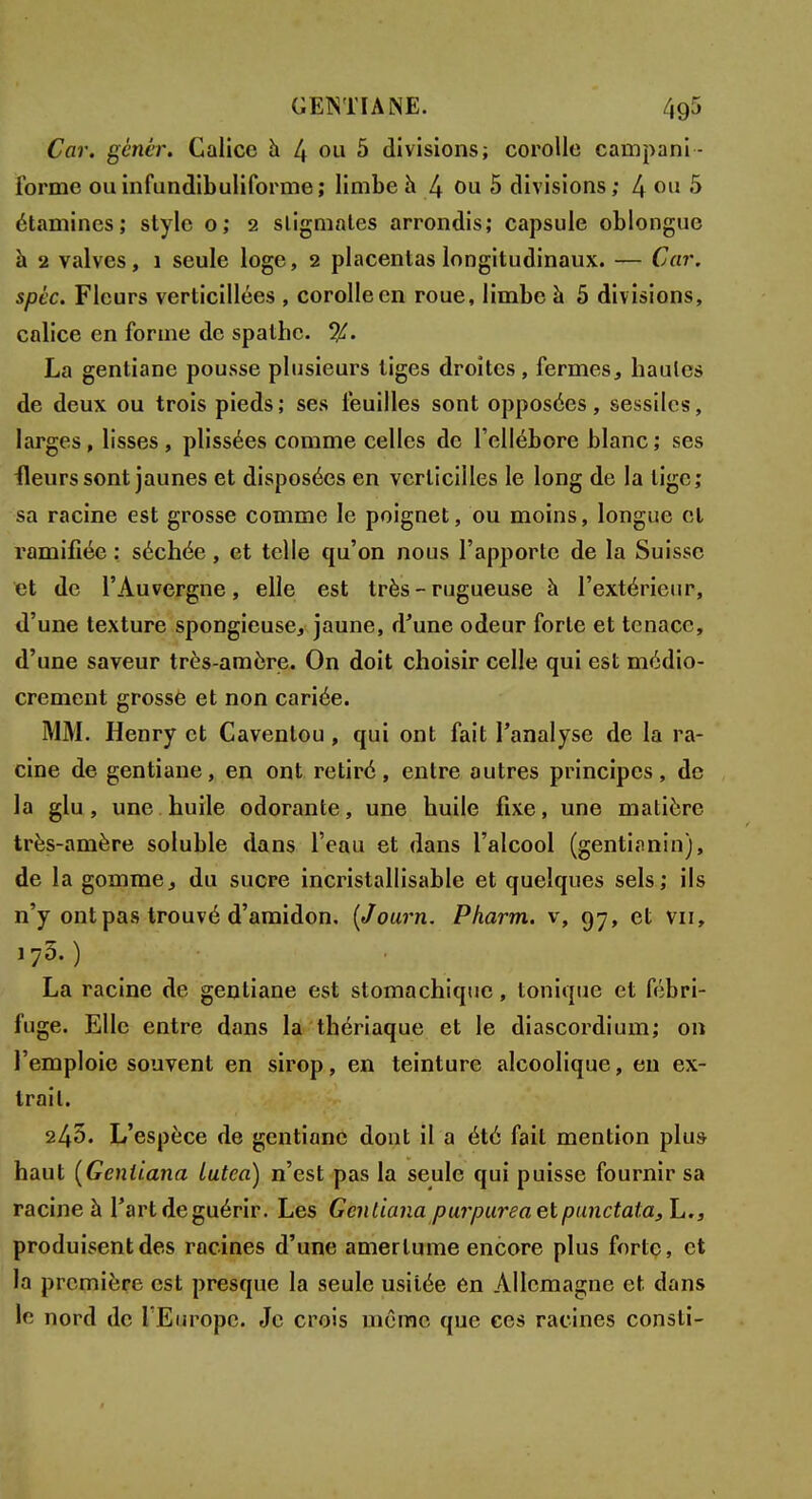 GETSTIA NE. 4g5 Car. génér. Calice à 4 ou 5 divisions; corolle campani- forme ouinfundibuliforme; limbe h 4 011 5 divisions; 4 011 S étamines; style o; 2 stigmates arrondis; capsule oblongue à 2 valves, î seule loge, 2 placentas longitudinaux. — Car. spéc. Fleurs verticillées , corolle en roue, limbe à 5 divisions, calice en forme de spathe. %. La gentiane pousse plusieurs liges droites, fermes, hautes de deux ou trois pieds; ses feuilles sont opposées, sessilcs, larges, lisses, plissées comme celles de l'ellébore blanc ; ses fleurs sont jaunes et disposées en verticiîles le long de la lige; sa racine est grosse comme le poignet, ou moins, longue et ramifiée : séchée, et telle qu'on nous l'apporte de la Suisse et de l'Auvergne, elle est très - rugueuse à l'extérieur, d'une texture spongieuse, jaune, d'une odeur forte et tenace, d'une saveur très-amère. On doit choisir celle qui est médio- crement grosse et non cariée. MM. Henry et Cavenlou, qui ont fait l'analyse de la ra- cine de gentiane, en ont retiré, entre autres principes, de la glu, une huile odorante, une huile fixe, une matière très-amère soluble dans l'eau et dans l'alcool (gentianin), de la gomme, du sucre incristallisable et quelques sels; ils n'y ont pas trouvé d'amidon, (Journ. Pharm. v, 97, et vu, '7.30 _ La racine de gentiane est stomachique, tonique et fébri- fuge. Elle entre dans la thériaque et le diascordium; on l'emploie souvent en sirop, en teinture alcoolique, en ex- trait. 245. L'espèce de gentiane dont il a été fait mention plus haut (Geniiana Lutea) n'est pas la seule qui puisse fournir sa racine à l'art de guérir. Les Geniiana purpurea et pmxctata, L., produisent des racines d'une amertume encore plus forte, et la première est presque la seule usitée en Allemagne et dans le nord de l'Europe. Je crois même que ces racines consti-