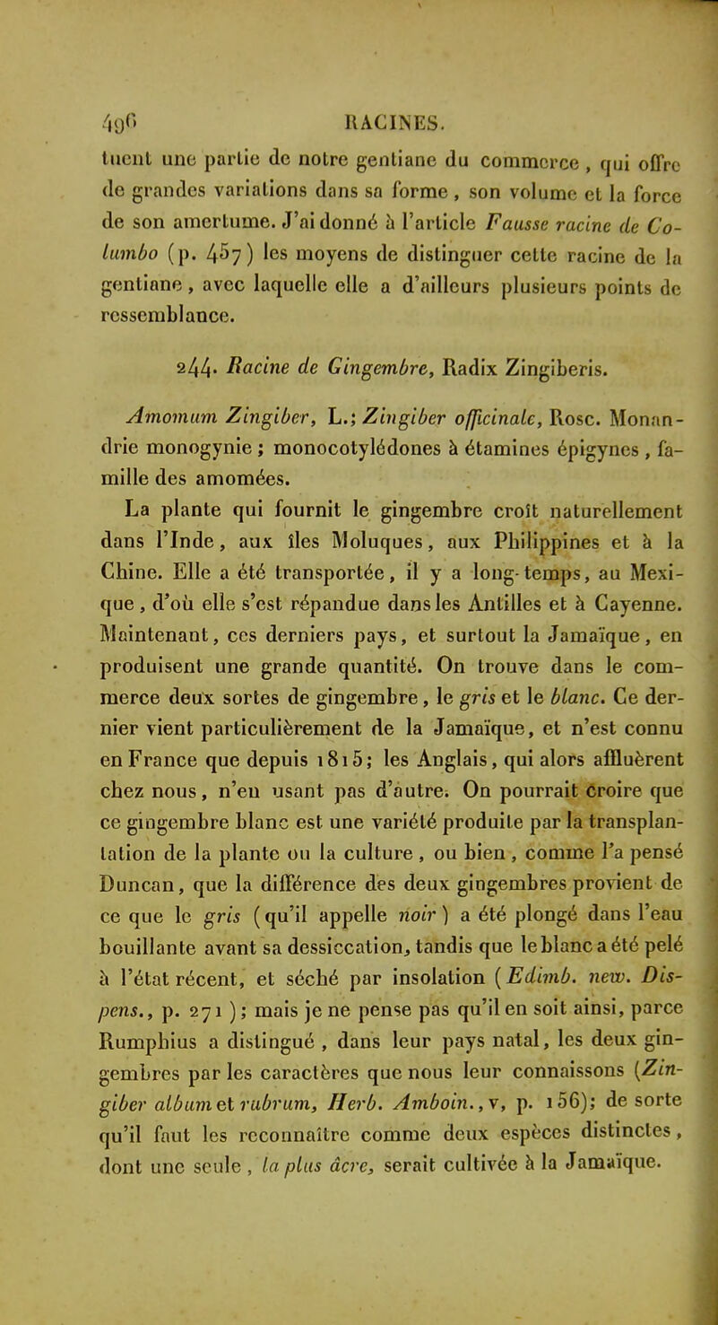 tuent une partie de notre gentiane du commerce , qui offre de grandes variations dans sa forme, son volume et la force de son amertume. J'ai donné à l'article Fausse racine de Co- Imnbo (p. 457) les moyens de distinguer cette racine de la gentiane, avec laquelle elle a d'ailleurs plusieurs points de ressemblance. 244- Racine de Gingembre, Radix Zingiberis. Amomum Zingiber, L.; Zingiber officinale, Rose. Monan- drie monogynie ; monocotylédones à étamines épigynes , fa- mille des amomées. La plante qui fournit le gingembre croît naturellement dans l'Inde, aux îles Moluques, aux Philippines et à la Chine. Elle a été transportée, il y a long-temps, au Mexi- que , d'où elle s'est répandue dans les Antilles et à Cayenne. Maintenant, ces derniers pays, et surtout la Jamaïque, en produisent une grande quantité. On trouve dans le com- merce deux sortes de gingembre, le gris et le blanc. Ce der- nier vient particulièrement de la Jamaïque, et n'est connu en France que depuis 1815 ; les Anglais, qui alors affluèrent chez nous, n'eu usant pas d'autrei On pourrait Croire que ce gingembre blanc est une variété produite par la transplan- tation de la plante ou la culture , ou bien , comme l'a pensé Duncan, que la différence des deux gingembres provient de ce que le gris ( qu'il appelle noir ) a été plongé dans l'eau bouillante avant sa dessiccation, tandis que le blanc a été pelé à l'état récent, et séché par insolation (Edimb. new. Dis- pens., p. 271 ) ; mais je ne pense pas qu'il en soit ainsi, parce Rumphius a distingué , dans leur pays natal, les deux gin- gembres par les caractères que nous leur connaissons (Zin- giber album et rubrum, Herb. Amboin.,v, p. 156); de sorte qu'il faut les reconnaître comme deux espèces distinctes, dont une seule , la plus âcre, serait cultivée à la Jamaïque.