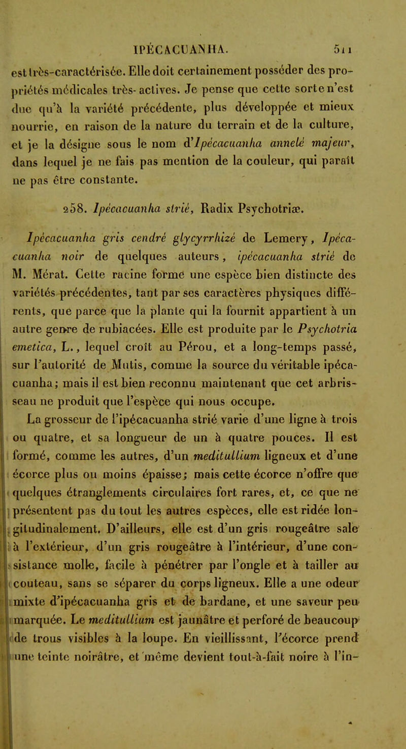 estlrès-caractérisée. Elle doit certainement posséder des pro- priétés médicales très- actives. Je pense que cette sorte n'est due qu'à la variété précédente, plus développée et mieux nourrie, en raison de la nature du terrain et de la culture, et je la désigne sous le nom d'Ipécacuanha annelc majeur, dans lequel je ne fais pas mention de la couleur, qui paraît ne pas être constante. 258. lpècacuanha strié, Radix Psychotria?. lpècacuanha gris cendré glycyrrhizê de Lemery, lpèca- cuanha noir de quelques auteurs, ipécacuanha strié de M. Mérat. Celte racine forme une espèce bien distincte des variétés précédentes, tant par ses caractères physiques diffé- rents, que parce que la plante qui la fournit appartient à un autre gen>re de rubiacées. Elle est produite par le Psychotria emetica, L., lequel croît au Pérou, et a long-temps passé, sur l'autorité de Mutis, comme la source du véritable ipéca- cuanha; mais il est bien reconnu maintenant que cet arbris- seau ne produit que l'espèce qui nous occupe. La grosseur de l'ipécacuanha strié varie d'une ligne à trois ou quatre, et sa longueur de un à quatre pouces. Il est formé, comme les autres, d'un méditullium ligneux et d'une écorce plus ou moins épaisse; mais cette écorce n'offre que quelques étranglements circulaires fort rares, et, ce que ne | présentent pas du tout les autres espèces, elle est ridée lon- | gitudinalement. D'ailleurs, elle est d'un gris rougeâtre sale i à l'extérieur, d'un gris rougeâtre à l'intérieur, d'une con- sistance molle, facile a pénétrer par l'ongle et à tailler au couteau, sans se séparer du corps ligneux. Elle a une odeur i mixte d'ipécacuanha gris et de bardane, et une saveur peu marquée. Le meditullium est jaunâtre et perforé de beaucoup de trous visibles à la loupe. En vieillissant, Técorce prend ne teinte noirâtre, et même devient toul-a-fait noire a l'in-