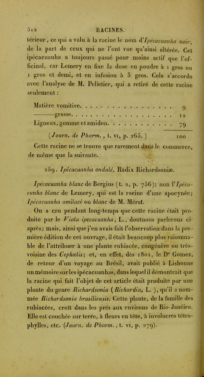 térieur, ce qui a valu à la racine le nom X Ipécacuanha noir, de la part de ceux qui ne l'ont vue qu'ainsi altérée. Cet ipécacuanha a toujours passé pour moins actif que l'of- ficinal, car Lemery en fixe la dose en poudre à 1 gros ou 1 gros et demi, et en infusion à 3 gros. Cela s'accorde avec l'analyse de M. Pelletier, qui a retiré de cette racine seulement : Matière vomitive q grasse , . . . . i<j Ligneux, gomme et amidon. yq (Journ. de Pkarm. , t. vi> p. 265. ) ioo Cette racine ne se trouve que rarement dans le commerce, de même que la suivante. 2Ôq. Ipécacuanha ondulé, Radix Richardsonia?. Ipécacuanha blanc de Bergius (t. 2, p. 706); non Vlpéca- cunha blanc de Lemery, qui est la racine d'une apocynée; Ipécacuanha amilacé ou blanc de M. Mérat. On a cru pendant long-temps que cette racine était pro- duite par le Viola ipécacuanha, L., dontnous parlerons ci- après; mais, ainsi que j'en avais fait l'observation dans la pre- mière édition de cet ouvrage, il était beaucoup plus raisonna- ble de l'attribuer à une plante rubiacée, congénère ou très- voisine des Cephœlis; et, en effet, dès 1801, le Dr Gomez, de retour d'un voyage au Brésil, avait publié à Lisbonne un mémoire sur les ipécacuanhas, dans lequel il démontrait que la racine qui fait l'objet de cet article était produite par une plante du genre Richardsonia ( Richardia, L. ), qu'il a nom- mée Richardsonia brasiliensis. Cette plante, de la famille des rubiacées, croît dans les prés aux environs de Rio-Janéiro. Elle est couchée sur terre, à fleurs en tête, à involucres tétra- phylles, etc. (Journ. de Pharm., t. vi, p. 279).