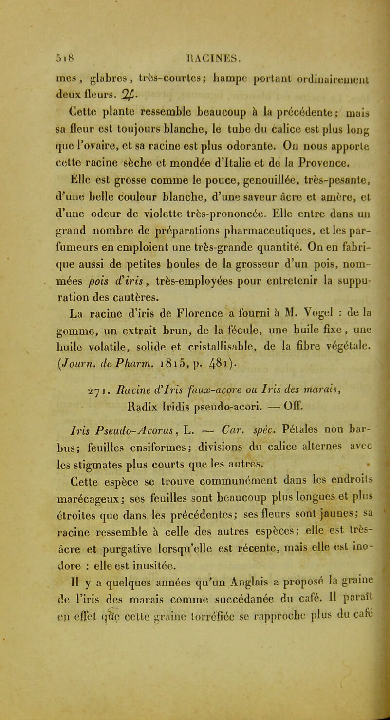 mes, glabres, très-courtes; hampe portant ordinairement Jeux Heurs. 2f Cette plante ressemble beaucoup à la précédente; mais sa fleur est toujours blanche, le tube du calice est plus long que l'ovaire, et sa racine est plus odorante. On nous apporte cette racine sèche et mondée d'Italie et de la Provence. Elle est grosse comme le pouce, genouillée, très-pesante, d'une belle couleur blanche, d'une saveur acre et amère, et d'une odeur de violette très-prononcée. Elle entre dans un grand nombre de préparations pharmaceutiques, et les par- fumeurs en emploient une très-grande quantité. On en fabri- que aussi de petites boules de la grosseur d'un pois, nom- mées pois d'iris, très-employées pour entretenir la suppu- ration des cautères. La racine d'iris de Florence a fourni à M. Vogel : de la gomme, un extrait brun, de la fécule, une huile fixe, une huile volatile, solide et cristallisable, de la fibre végétale. (Journ. dePharm. i8i5,p. 48i)* 271. Racine d'Iris faux-acore ou Iris des marais, Radix Iridis pscudo-acori. — Off. Iris Pseudo-Acorus, L. — Car. spéc. Pétales non bar- bus; feuilles ensiformes; divisions du calice alternes avec les stigmates plus courts que les autres. Cette espèce se trouve communément dans les endroits marécageux; ses feuilles sont beaucoup plus longues et plus étroites que dans les précédentes; ses fleurs sont jaunes; sa racine ressemble à celle des autres espèces; elle est très- âcre et purgative lorsqu'elle est récente, mais elle est ino- dore : elle est inusitée. Il y a quelques années qu'un Anglais a proposé h graine de l'iris des marais comme succédanée du café. 11 paraît en effet qfoç celle graine torréfiée se rapproche plus du café