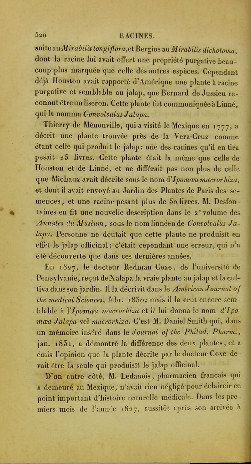 suitemxMirdbUi» longiflora,uï Bergius au Mirabilis dickoloma, dont la racine lui avait offert une propriété purgative beau- coup plus marquée que celle des autres espèces. Cependant déjà Houston avait rapporté d'Amérique une plante à racine purgative et semblable au jalap, que Bernard de Jussieu re- connut être un liseron. Cette plante fut communiquée à Linné, qui la nomma Convobulus Jalapa. Thierry de Ménonville, qui a visité le Mexique en 1777, a décrit une plante trouvée près de la Vera-Cruz comme étant celle qui produit le jalap; une des racines qu'il en tira pesait 25 livres. Cette plante était la même que celle de Houston et de Linné, et ne différait pas non plus de celle que Michaux avait décrite sous le nom à'Ipomœa macrorhiza, et dont il avait envoyé au Jardin des Plantes de Paris des se- mences, et une racine pesant plus de 5o livres. M. Desfon- taines en fit une nouvelle description dans le 2e volume des Annales du Muséum, sous le nomlinnéende Convolvulus Ja- lapa. Personne ne doutait que cette plante ne produisît en effet le jalap officinal ; c'était cependant une erreur, qui n'a été découverte que dans ces dernières années. En 1827, le docteur Redinan Coxe, de l'université de Pensylvanie, reçut deXalapa la vraie plante au jalap et la cul- tiva dans son jardin. Il la décrivit dans le American Journal of the médical Sciences, febr. i83o; mais il la crut encore sem- blable à Ylpomcsa macrorhiza et il lui donna le nom d'Ipo- mœa Jalapa vel macrorhiza. C'est M. Daniel Smith qui, dans un mémoire inséré dans le J ournal of the Philad. Pharm., jan. i831, a démontré la différence des deux plantes, et a émis l'opinion que la plante décrite par le docteur Coxe de- vait être la seule qui produisît le jalap officinal. D'un autre côté, M. Ledanois, pharmacien français qui a demeuré au Mexique, n'avait rien négligé pour éclaircir ce point important d'histoire naturelle médicale. Dans les pre- miers mois de l'année 1827, aussitôt après son arrivée h.