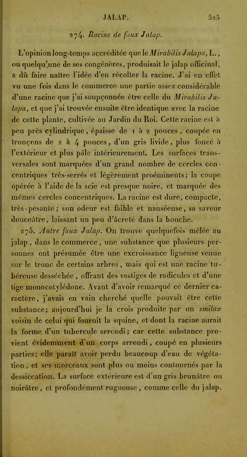 274. Racine de faux Jalap. L'opinion long-temps accréditée que le Mirabilis Jalapa,L., ou quelqu'une de ses congénères, produisait le jalap officinal, a dû faire naître l'idée d'en récolter la racine. J'ai en effet vu une fois dans le commerce une partie assez considérable d'une racine que j'ai soupçonnée être celle du Mirabilis Ja- lapa, et que j'ai trouvée ensuite être identique avec la racine de cette plante, cultivée, au Jardin du Roi. Cette racine est h peu près cylindrique, épaisse de 1 à 2 pouces , coupée en tronçons de 2 à 4 pouces, d'un gris livide, plus foncé h l'extérieur et plus pâle intérieurement. Les surfaces trans- versales sont marquées d'un grand nombre de cercles con- centriques très-serrés et légèrement proéminents; la coupe opérée à l'aide de la scie est presque noire, et marquée des mêmes cercles concentriques. La racine est dure, compacte, très - pesante ; son odeur est faible et nauséeuse, sa saveur douceâtre, laissant un peu d'âcreté dans la bouche. 275. Autre faux Jalap. On trouve quelquefois mêlée au jalap, dans le commerce, une substance que plusieurs per- sonnes ont présumée être une excroissance ligneuse venue sur le tronc de certains arbres, mais qui est une racine tu- béreuse desséchée , offrant des vestiges de radicules et d'une tige monocotylédone. Avant d'avoir remarqué ce dernier ca- ractère, j'avais en vain cherché quelle pouvait être cette substance; aujourd'hui je la crois produite par un smilax voisin de celui qui fournit la squine, et dont la racine aurait la forme d'un tubercule arrondi ; car cette substance pro- vient évidemment d'un corps arrondi, coupé en plusieurs parties; elle paraît avoir perdu beaucoup d'eau de végéta- tion , et ses morceaux sont plus ou moins contournés par la dessiccation. La surface extérieure est d'un gris brunâtre ou noirâtre, et profondément rugueuse , comme celle du jalap.