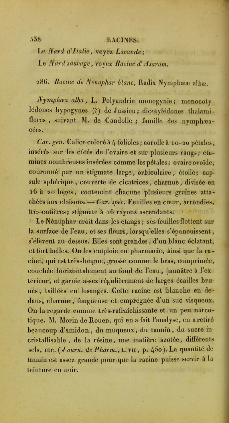 Le Nard d'Italie, voyez Lavande; Le Nard sauvage, voyez Racine d'Asarum. 286. Racine de Nénuphar blanc, Radix Nymphaja; albee. Nymphœa alba, L. Polyandrie monogynie; monocoty- lédones hypogynes (?) de Jussieu; dicotylédones thalami- flores , suivant M. de Candolle ; famille des nymphœa- cées. Car. gén. Calice coloré a 4 folioles; corolle à 10-20 pétales, insérés sur les côtés de l'ovaire et sur plusieurs rangs; éta- mines nombreuses insérées comme les pétales; ovaire ovoïde, couronné par un stigmate large, orbiculaire, étoilé; cap- sule sphérique, couverte de cicatrices, charnue, divisée en 16 à 20 loges, contenant chacune plusieurs graines atta- chées aux cloisons. — Car. spéc. Feuilles en cœur, arrondies, très-entières; stigmate à 16 rayons ascendants. Le Nénuphar croît dans les étangs 5 ses feuilles flottent sur la surface de l'eau, et ses fleurs, lorsqu'elles s'épanouissent, s'élèvent au-dessus. Elles sont grandes, d'un blanc éclatant, et fort belles. On les emploie en pharmacie, ainsi que la ra- cine, qui est très-longue, grosse comme le bras, comprimée, couchée horizontalement au fond de l'eau, jaunâtre à l'ex- térieur, et garnie assez régulièrement de larges écailles bru- nes, taillées en losanges. Cette racine est blanche en de- dans, charnue, fongueuse et emprégnée d'un suc visqueux. On la regarde comme très-rafraîchissante et un peu narco- tique. M. Morin de Rouen, qui en a fait l'analyse, en a retiré beaucoup d'amidon, du muqueux, du tannin, du sucre in- cristallisable , de la résine, une matière azotée, différents sels, etc. (Journ. de Pharm., t. viï , p. 45<>). La quantité de tannin est assez grande pour que la racine puisse servir à la teinture en noir.