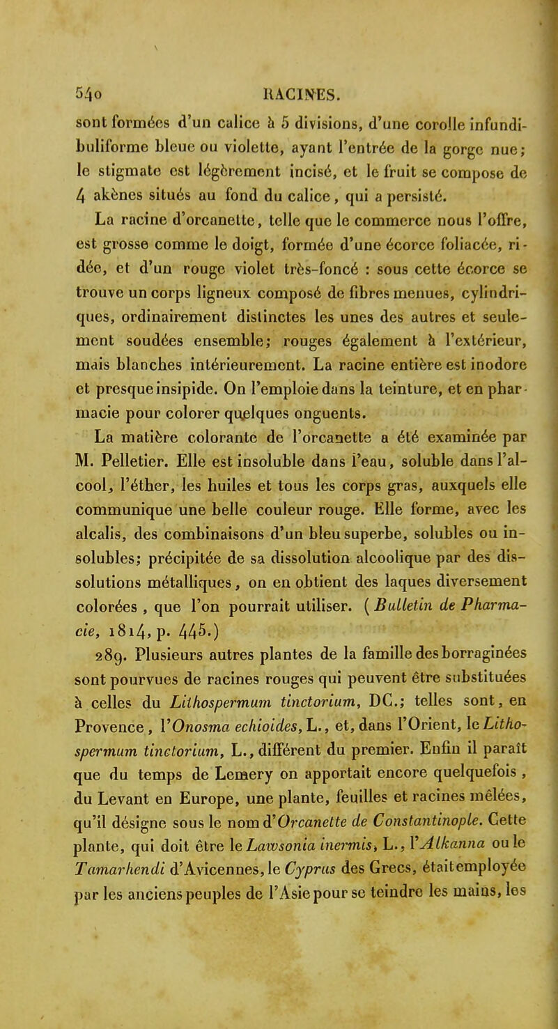 sont formées d'un calice à 5 divisions, d'une corolle infundi- buliforme bleue ou violette, ayant l'entrée de la gorge nue; le stigmate est légèrement incisé, et le fruit se compose de 4 akènes situés au fond du calice, qui a persisté. La racine d'orcanelte, telle que le commerce nous l'offre, est grosse comme le doigt, formée d'une écorce foliacée, ri- dée, et d'un rouge violet très-foncé : sous cette écorce se trouve un corps ligneux composé de fibres menues, cylindri- ques, ordinairement distinctes les unes des autres et seule- ment soudées ensemble; rouges également à l'extérieur, mais blanches intérieurement. La racine entière est inodore et presque insipide. On l'emploie dans la teinture, et en phar macie pour colorer quelques onguents. La matière colorante de l'orcanette a été examinée par M. Pelletier. Elle est insoluble dans l'eau, soluble dans l'al- cool, l'éther, les huiles et tous les corps gras, auxquels elle communique une belle couleur rouge. Elle forme, avec les alcalis, des combinaisons d'un bleu superbe, solubles ou in- solubles; précipitée de sa dissolution alcoolique par des dis- solutions métalliques, on en obtient des laques diversement colorées , que l'on pourrait utiliser. ( Bulletin de Pharma- cie, i8i4> p- 445.) 289. Plusieurs autres plantes de la famille des borraginées sont pourvues de racines rouges qui peuvent être substituées à celles du Lilhospermum tinctorium, DC; telles sont, en Provence, YOnosma echioides,L., et,dans l'Orient, IcLitho- spermum tinctorium, L., différent du premier. Enfin il paraît que du temps de Lemery on apportait encore quelquefois , du Levant en Europe, une plante, feuilles et racines mêlées, qu'il désigne sous le nom d'Orcanette de Constantinople. Cette plante, qui doit être \eLawsonia inermist L., VAlkanna ou le Tamarhendi d'Avicennes, le Cyprus des Grecs, étaitemployée par les anciens peuples de l'Asie pour se teindre les mains, les