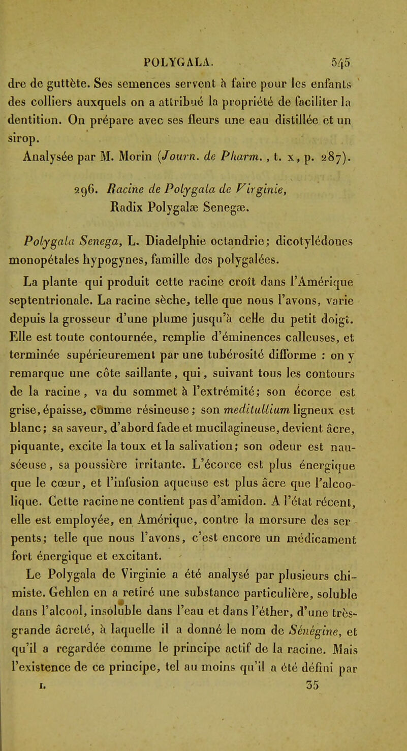 POLYGALA. 5/,5 dre de guttète. Ses semences servent h faire pour les enfanls des colliers auxquels on a attribué la propriété de faciliter la dentition. On prépare avec ses fleurs une eau distillée et un sirop. Analysée par M. Morin (Journ. de Pharm. , t. x, p. 287). 296. Racine de Polygala de Virginie, Radix Polygalae Senegae. Polygala Senega, L. Diadelphie octandrie; dicotylédones monopétales hypogynes, famille des polygalées. La plante qui produit cette racine croît dans l'Amérique septentrionale. La racine sèche, telle que nous l'avons, varie depuis la grosseur d'une plume jusqu'à ceHe du petit doig't. Elle est toute contournée, remplie d'éminences calleuses, et terminée supérieurement par une tubérosité difforme : on y remarque une côte saillante, qui, suivant tous les contours de la racine, va du sommet à l'extrémité; son écorce est grise,épaisse, comme résineuse; son meditullium ligneux est blanc; sa saveur, d'abord fade et mucilagineuse, devient acre, piquante, excite la toux et la salivation; son odeur est nau- séeuse , sa poussière irritante. L'écorce est plus énergique que le cœur, et l'infusion aqueuse est plus acre que l'alcoo- lique. Cette racine ne contient pas d'amidon. A l'état récent, elle est employée, en Amérique, contre la morsure des ser pents; telle que nous l'avons, c'est encore un médicament fort énergique et excitant. Le Polygala de Virginie a été analysé par plusieurs chi- miste. Gehlen en a retiré une substance particulière, soluble dans l'alcool, insoluble dans l'eau et dans l'éther, d'une très- grande âcrelé, à laquelle il a donné le nom de Sènègine, et qu'il a regardée comme le principe actif de la racine. Mais l'existence de ce principe, tel au moins qu'il a été défini par 1. 35