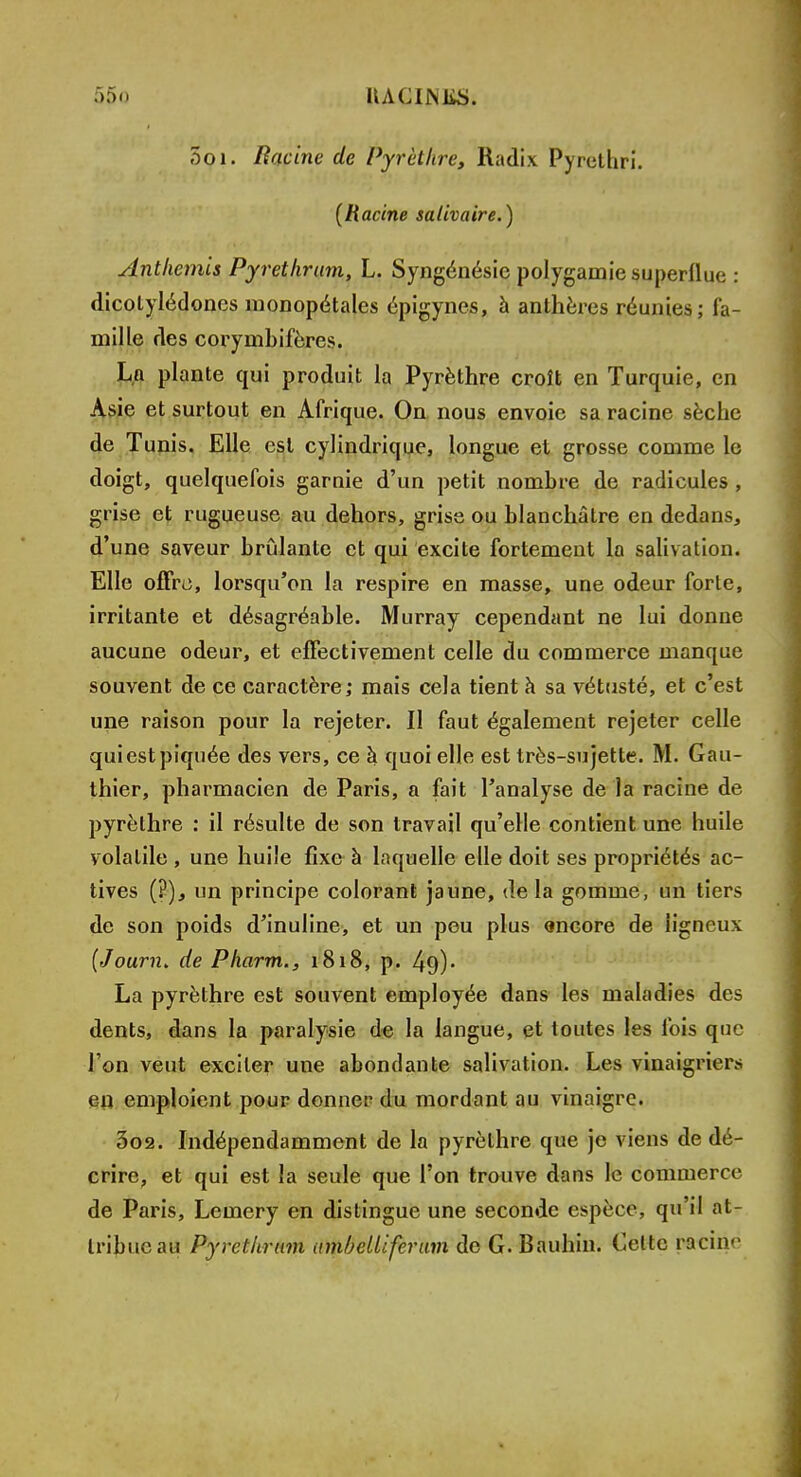 5oi. Racine de Pyrèthre, Radix Pyrethri. {Racine salivaire.) Anthémis Pyrethrum, L. Syngénésie polygamie superflue : dicotylédones monopétales épigynes, à anthères réunies; fa- mille des corymbifères. Ln plante qui produit la Pyrèthre croît en Turquie, en Asie et surtout en Afrique. On nous envoie sa racine sèche de Tunis. Elle est cylindrique, longue et grosse comme le doigt, quelquefois garnie d'un petit nombre de radicules , grise et rugueuse au dehors, grise ou blanchâtre en dedans, d'une saveur brûlante et qui excite fortement la salivation. Elle offre, lorsqu'on la respire en masse, une odeur forlc, irritante et désagréable. Murray cependant ne lui donne aucune odeur, et effectivement celle du commerce manque souvent de ce caractère; mais cela tient à sa vétusté, et c'est une raison pour la rejeter. 11 faut également rejeter celle qui est piquée des vers, ce à quoi elle est très-sujette. M. Gau- thier, pharmacien de Paris, a fait l'analyse de la racine de pyrèthre : il résulte de son travail qu'elle contient une huile volatile , une huile fixe à laquelle elle doit ses propriétés ac- tives (?), un principe colorant jaune, de la gomme, un tiers de son poids d'inuline, et un peu plus «ncore de ligneux (Journ* de Pharm., 1818, p. 40,)- La pyrèthre est souvent employée dans les maladies des dents, dans la paralysie de la langue, et toutes les fois que l'on veut exciter une abondante salivation. Les vinaigriers en emploient pour donner du mordant au vinaigre. 3o2. Indépendamment de la pyrèthre que je viens de dé- crire, et qui est la seule que l'on trouve dans le commerce de Paris, Lemery en distingue une seconde espèce, qu'il at- tribue au Pyrethrum ambcUiferam de G. Bauhin. Celte patiné