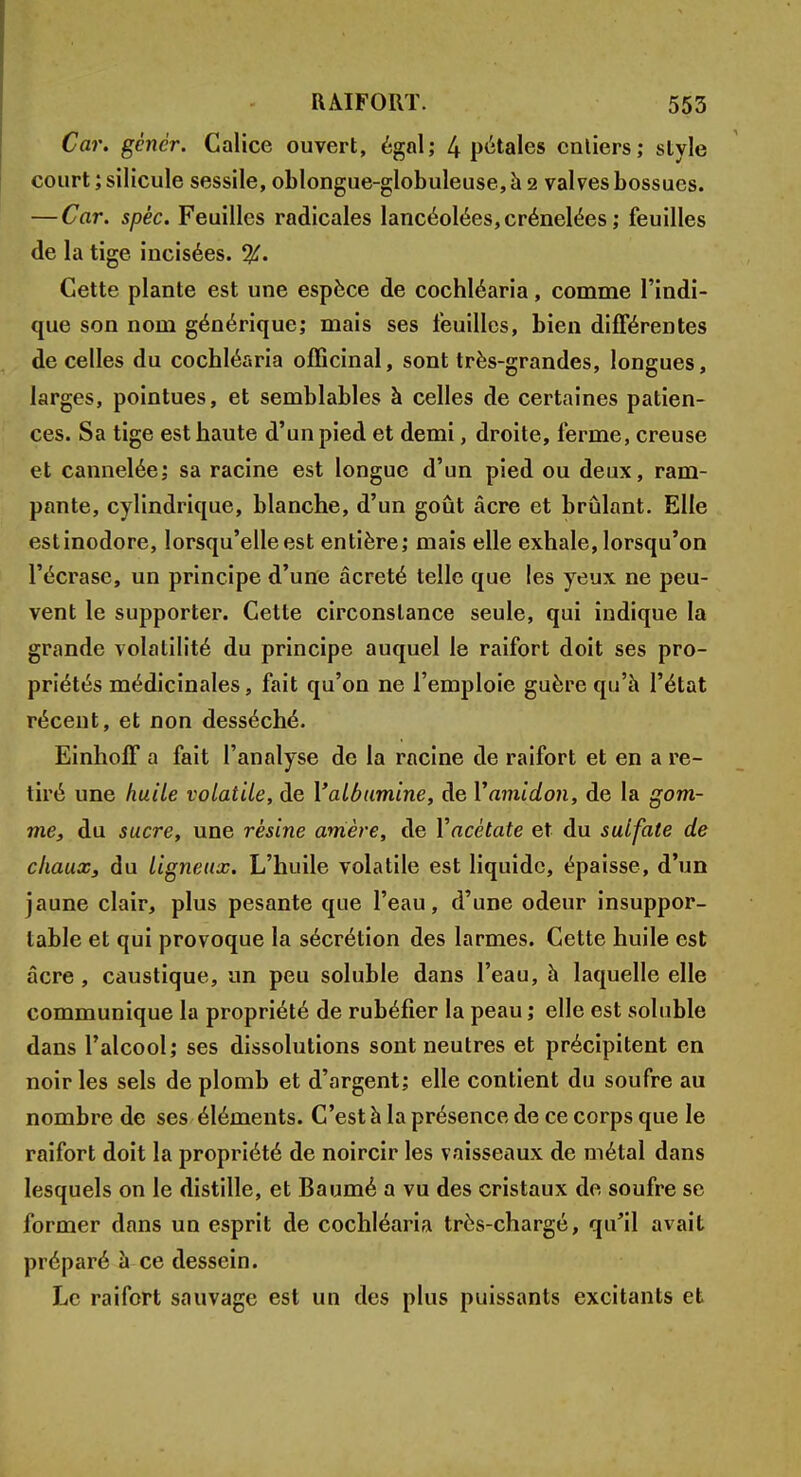 Car. gèncr. Calice ouvert, égal; 4 pétales entiers; style court ; silicule sessile, oblongue-globuleuse, à 2 valves bossues. — Car. spêc. Feuilles radicales lancéolées, crénelées ; feuilles de la tige incisées. %. Cette plante est une espèce de cochléaria, comme l'indi- que son nom générique; mais ses feuilles, bien différentes de celles du cochléaria officinal, sont très-grandes, longues, larges, pointues, et semblables à celles de certaines patien- ces. Sa tige est haute d'un pied et demi, droite, ferme, creuse et cannelée; sa racine est longue d'un pied ou deux, ram- pante, cylindrique, blanche, d'un goût acre et brûlant. Elle estinodore, lorsqu'elle est entière; mais elle exhale, lorsqu'on l'écrase, un principe d'une âcreté telle que les yeux ne peu- vent le supporter. Cette circonstance seule, qui indique la grande volatilité du principe auquel le raifort doit ses pro- priétés médicinales, fait qu'on ne l'emploie guère qu'à l'état récent, et non desséché. EinhofF a fait l'analyse de la racine de raifort et en a re- tiré une huile volatile, de l'albumine, de Y amidon, de la gom- me, du sucre, une résine amère, de Y acétate et du sulfate de chaux, du ligneux. L'huile volatile est liquide, épaisse, d'un jaune clair, plus pesante que l'eau, d'une odeur insuppor- table et qui provoque la sécrétion des larmes. Cette huile est acre , caustique, un peu soluble dans l'eau, à laquelle elle communique la propriété de rubéfier la peau ; elle est soluble dans l'alcool; ses dissolutions sont neutres et précipitent en noir les sels de plomb et d'argent; elle contient du soufre au nombre de ses éléments. C'est à la présence de ce corps que le raifort doit la propriété de noircir les vaisseaux de métal dans lesquels on le distille, et Baumé a vu des cristaux de soufre se former dans un esprit de cochléaria très-chargé, qu'il avait préparé à ce dessein. Le raifort sauvage est un des plus puissants excitants et