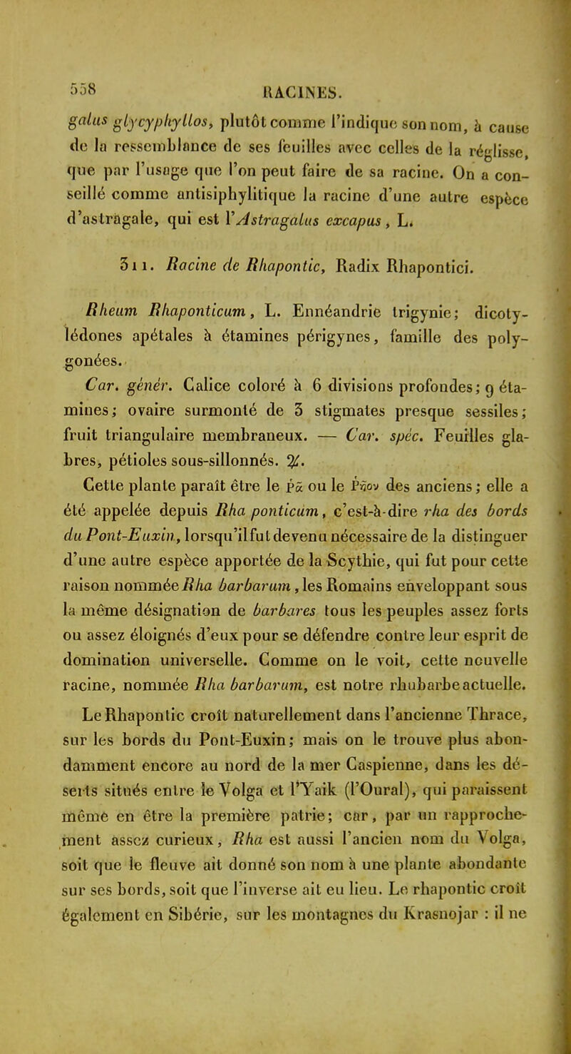 galus glycypliyllos, plutôt comme l'indique son nom, à cause de la ressemblance de ses feuilles avec celles de la réglisse, que par l'usage que l'on peut faire de sa racine. On a con- seillé comme antisiphylitique la racine d'une autre espèce d'astragale, qui est Y Astragalus excapus, L. 311. Racine de Rhapontic, Radix Rhapontici. Rheum Rhaponticum, L. Ennéandrie trigynie; dicoty- lédones apétales à étamines périgynes, famille des poly- gonées. Car. gêner. Calice coloré à 6 divisions profondes; 9 éta- mines; ovaire surmonté de 3 stigmates presque sessiles; fruit triangulaire membraneux. — Car. spéc. Feuilles gla- bres, pétioles sous-sillonnés. %. Cette plante paraît être le pâ ou le Pàov des anciens ; elle a été appelée depuis Rha ponticum, c'est-à-dire rha des bords du Pont-Euxin, lorsqu'il fut devenu nécessaire de la distinguer d'une autre espèce apportée de la Scythie, qui fut pour cette raison nommée Rha barbarum, les Romains enveloppant sous La même désignation de barbares tous les peuples assez forts ou assez éloignés d'eux pour se défendre contre leur esprit de domination universelle. Comme on le voit, cette nouvelle racine, nommée Rha barbarum, est notre rhubarbe actuelle. Le Rhapontic croît naturellement dans l'ancienne Thrace, sur les bords du Pont-Euxin; mais on le trouve plus abon- damment encore au nord de la mer Caspienne, dans les dé- serts situés entre le Volga et l'Yaik (l'Oural), qui paraissent même en être la première patrie; car, par un rapproche- ment assez curieux, Rha est aussi l'ancien nom du Volga, soit que le fleuve ait donné son nom à une plante abondante sur ses bords, soit que l'inverse ait eu lieu. Le rhapontic croit également en Sibérie, sur les montagnes du Krasnojar : il ne