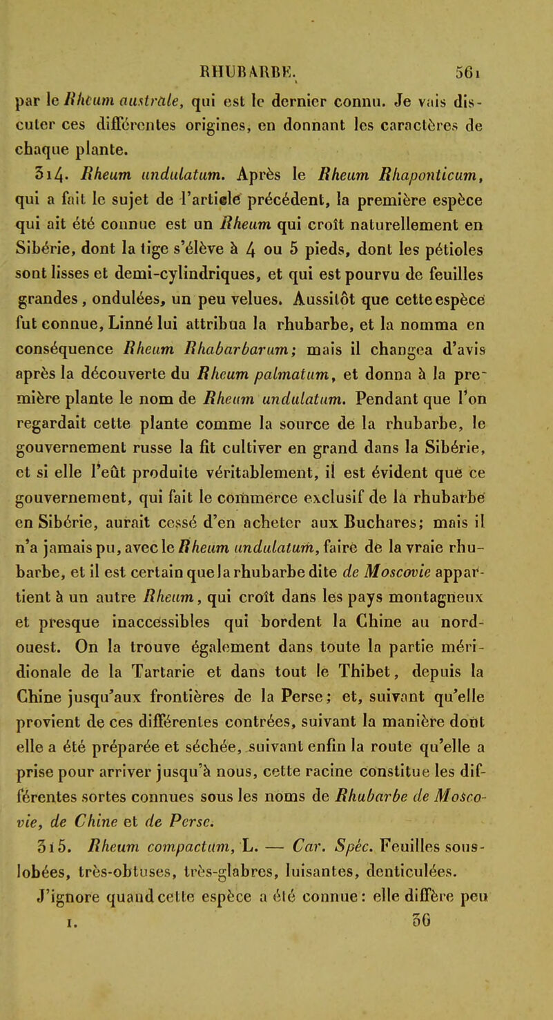 par le Mit uni australe, qui est le dernier connu. Je vais dis- cuter ces différentes origines, en donnant les caractères de chaque plante. 3i4- Rheum undulatum. Après le Rheum Rhaponticum, qui a fait le sujet de l'article précédent, la première espèce qui ait été connue est un Rheum qui croît naturellement en Sibérie, dont la tige s'élève à 4 ou 5 pieds, dont les pétioles sont lisses et demi-cylindriques, et qui est pourvu de feuilles grandes , ondulées, un peu velues. Aussitôt que cette espèce fut connue, Linné lui attribua la rhubarbe, et la nomma en conséquence Rheum Rhabarbarum; mais il changea d'avis après la découverte du Rheum palmatum, et donna à la pre- mière plante le nom de Rheum undulatum. Pendant que l'on regardait cette plante comme la source de la rhubarbe, le gouvernement russe la fit cultiver en grand dans la Sibérie, et si elle l'eût produite véritablement, il est évident que ce gouvernement, qui fait le commerce exclusif de la rhubarbe en Sibérie, aurait cessé d'en acheter aux Buchares; mais il n'a jamais pu, avec le Rheum undulatum, faire de la vraie rhu- barbe, et il est certain quela rhubarbe dite de Moscovie appar- tient à un autre Rheum, qui croît dans les pays montagneux et presque inaccessibles qui bordent la Chine au nord- ouest. On la trouve également dans toute la partie méri- dionale de la Tartarie et dans tout le Thibet, depuis la Chine jusqu'aux frontières de la Perse; et, suivant qu'elle provient de ces différentes contrées, suivant la manière dont elle a été préparée et séchée, suivant enfin la route qu'elle a prise pour arriver jusqu'à nous, cette racine constitue les dif- férentes sortes connues sous les noms de Rhubarbe de Mosco- vie, de Chine et de Perse. 3i5. Rheum compactum, L. — Car. Spéc. Feuilles sous- lobées, très-obtuses, très-glabres, luisantes, denticulées. J'ignore quaudeette espèce a élé connue: elle diffère peu i. 50