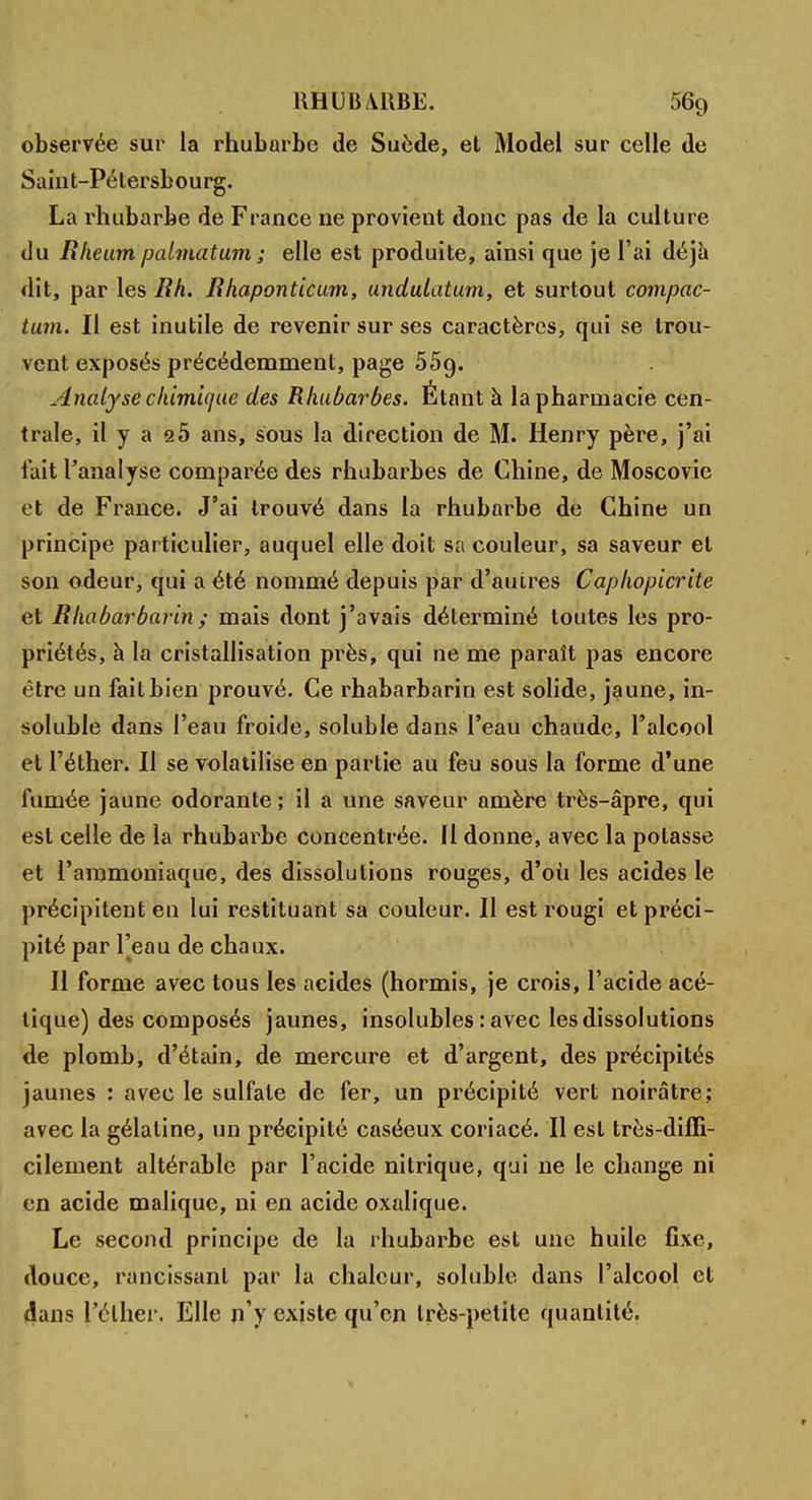 observée sur la rhubarbe de Suède, et Model sur celle de Saint-Pétersbourg. La rhubarbe de France ne provieut donc pas de la culture du Rheum palmatum; elle est produite, ainsi que je l'ai déjà dit, par les Bh. Bhaponticum, undulatum, et surtout compac- tum. Il est inutile de revenir sur ses caractères, qui se trou- vent exposés précédemment, page 55g. Analyse chimique des Rhubarbes. Étant à la pharmacie cen- trale, il y a 2Ô ans, sous la direction de M. Henry père, j'ai fait l'analyse comparée des rhubarbes de Chine, de Moscovie et de France. J'ai trouvé dans la rhubarbe de Chine un principe particulier, auquel elle doit sa couleur, sa saveur et son odeur, qui a été nommé depuis par d'autres Caphopicrite et Bhabarbarin; mais dont j'avais déterminé toutes les pro- priétés, à la cristallisation près, qui ne me paraît pas encore être un fait bien prouvé. Ce rhabarbarin est solide, jaune, in- soluble dans l'eau froide, soluble dans l'eau chaude, l'alcool et l'éther. Il se volatilise en partie au feu sous la forme d'une fumée jaune odorante; il a une saveur amère très-âpre, qui est celle de la rhubarbe concentrée. Il donne, avec la potasse et l'ammoniaque, des dissolutions rouges, d'où les acides le précipitent eu lui restituant sa couleur. Il est rougi et préci- pité par l'eau de chaux. Il forme avec tous les acides (hormis, je crois, l'acide acé- tique) des composés jaunes, insolubles : avec les dissolutions de plomb, d'étain, de mercure et d'argent, des précipités jaunes : avec le sulfate de fer, un précipité vert noirâtre; avec la gélatine, un précipité caséeux coriacé. Il est très-diffi- cilement altérable par l'acide nitrique, qui ne le change ni en acide malique, ni en acide oxalique. Le second principe de la rhubarbe est une huile fixe, douce, rancissant par la chaleur, soluble dans l'alcool et dans J'élher. Elle n'y existe qu'en très-petite quantité.