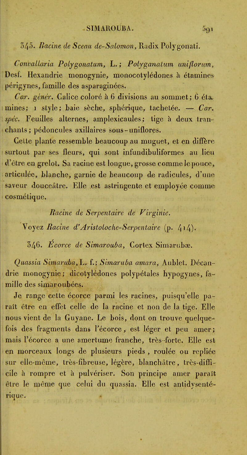 54'). Racine de Sceau de-Salomon, Radix Polygonati. Convallaria Polygonatum, L. ; Polyganatum uniflorum, Desf. Hexandrie monogynie, monocotylédones à étamines périgynes, famille des asparaginées. Car. gêner. Calice coloré à 6 divisions au sommet; 6 éta. mines; 1 style; baie sèche, sphérique, tachetée. — Car. spéc. Feuilles alternes, amplexicaules ; tige à deux tran- chants; pédoncules axillaires sous-uniflores. Celle plante ressemble beaucoup au muguet, et en diffère surtout par ses fleurs, qui sont infundibuliformes au lieu d'être en grelot. Sa racine est longue, grosse comme le pouce, articulée, blanche, garnie de beaucoup de radicules, d'une saveur douceâtre. Elle est astringente et employée comme cosmétique. Racine de Serpentaire de Virginie. Voyez Racine d'Aristoloche-Serpentaire (p. 346. Écorce de Simarouùa, Cortex Simarubae. Quassia Simaruba,h. f.; Simaruba amara, Àublet. Décan- drie monogynie; dicotylédones polypétales hypogynes, fa- mille des simaroubées. Je range cette écorce parmi les racines, puisqu'elle pa- raît être en effet celle de la racine et non de la tige. Elle nous vient de la Guyane. Le bois, dont on trouve quelque- fois des fragments dans Técorce, est léger et peu amer ; mais l'écorce a une amertume franche, très -forte. Elle est en morceaux longs de plusieurs pieds , roulée ou repliée sur elle-même, très-fibreuse, légère, blanchâtre, très-diffi- cile a rompre et à pulvériser. Son principe amer paraît être le même que celui du quassia. Elle est antidysenté- riquo.