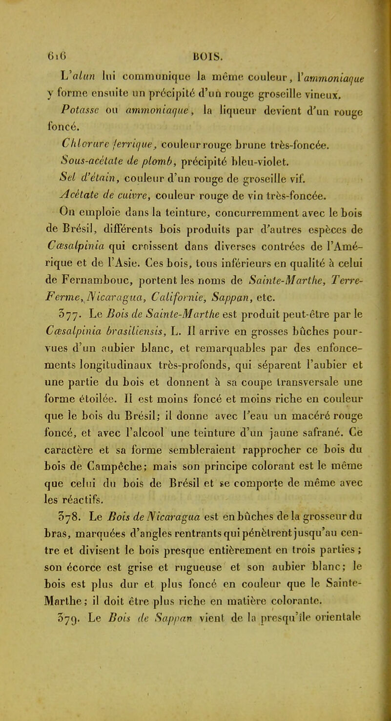 L'alun lui communique la même couleur, l'ammoniaque y forme ensuite un précipité d'un rouge groseille vineux. Potasse ou ammoniaque, la liqueur devient d'un rouge foncé. Chl orure jerrique, couleur rouge brune très-foncée. Sous-acêtate de plomb, précipité bleu-violet. Sel d'étain, couleur d'un rouge de groseille vif. Acétate de cuivre, couleur rouge de vin très-foncée. On emploie dans la teinture, concurremment avec le bois de Brésil, différents bois produits par d'autres espèces de Ccesalpinia qui croissent dans diverses contrées de l'Amé- rique et de l'Asie. Ces bois, tous inférieurs en qualité à celui de Fernambouc, portent les noms de Sainte-Marthe, Terre- Ferme, TVicaragua, Californie, Sappan, etc. 377. Le Bois de Sainte-Marthe est produit peut-être par le Cœsalpinia brasiliensis, L. II arrive en grosses bûches pour- vues d'un aubier blanc, et remarquables par des enfonce- ments longitudinaux très-profonds, qui séparent l'aubier et une partie du bois et donnent à sa coupe transversale une forme étoilée. Ii est moins foncé et moins riche en couleur que le bois du Brésil; il donne avec l'eau un macéré rouge foncé, et avec l'alcool une teinture d'un jaune safrané. Ce caractère et sa forme sembleraient rapprocher ce bois du bois de Campêche; mais son principe colorant est le même que celui du bois de Brésil et *e comporte de même avec les réactifs. 578. Le Bois de Nicaragua est en bûches de la grosseur du bras, marquées d'angles rentrants qui pénètrent jusqu'au cen- tre et divisent le bois presque entièrement en trois parties ; son écorce est grise et rugueuse et son aubier blanc; le bois est plus dur et plus foncé en couleur que le Sainle- Marlhe; il doit être plus riche en matière colorante. 379. Le Bois de Sappan vient de la presqu'île orientale