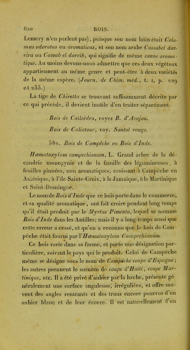 Lemery n'en parlent pas), puisque son nom lalin était Cala- mas odoratus ou aromaticus, et son nom arabe Cassabel dar- rira ou Cassab et darrib, qui signifie de même canne aroma- tique. Au moins devons-nous admettre que ces deux végétaux appartiennent au même genre et peut-être à deux variétés de la même espèce. {Journ. de Chim. méd., t. t, p. 229 et 233.) La tige de Chiretta se trouvant suffisamment décrite par ce qui précède, il devient inutile d'en traiter séparément. , Bois de Caïlcèdra, voyez B. d'Acajou. Bois de Caliatour, voy. Santal rouge. 382. Bois de Campéehe ou Bois d'Inde. Hœmatoxylum campechianum, L. Grand arbre de la dé- candrie monogynie et de la famille des légumineuses, à feuilles pinnées, non aromatiques, croissant à Campêcbe en Amérique, à l'île Sainte-Croix, à la Jamaïque, à la Martinique et Saint-Domingue. Le nom de Bois d'Inde que ce bois porte dans le commerce* et sa qualité aromatique , ont fait croire pendant long temps qu'il était produit par le Myrtus Pimenta, lequel se nomme Bois d'Inde dans les Antilles; mais il y a long-temps aussi que celte erreur a cessé, et qu'on a reconnu que le bois de Cam- pêche était fourni par Y Hœmatoxylum Campechianum. Ce bois varie dans sa forme, et porte une désignation par- ticulière, suivant le pays qui le produit. Celui de Campêche même se désigne sous le nom de Campêche coupe d'Espagne ; les autres prennent le surnom de coupe d'Haïti, coupe Mar- tinique, elc. II a été privé d'aubier par la hache, présente gé- néralement une surface anguleuse, irréguliére, et offre sou- vent des angles rentrants et des trous encore pourvus d'un aubier blanc cl de leur écorec. 11 est naturellement d'un