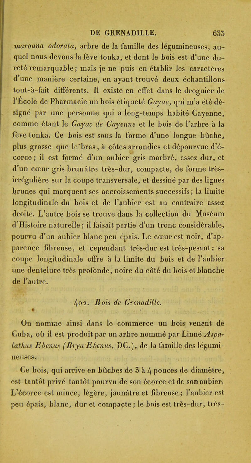 marouna odorata, arbre de la famille des légumineuses, au- quel nous devons la fève tonka, et dont le bois est d'une du- reté remarquable; mais je ne puis en établir les caractères d'une manière certaine, en ayant trouvé deux échantillons tout-à-fait différents. Il existe en effet dans le droguier de l'École de Pharmacie un bois étiqueté Gayac, qui m'a été dé- signé par une personne qui a long-temps habité Cayenne, comme étant le Gayac de Cayenne et le bois de l'arbre à la fève tonka. Ce bois est sous la forme d'une longue bûche, plus grosse que le'bras, à côtes arrondies et dépourvue d'é- corce ; il est formé d'un aubier gris marbré, assez dur, et d'un cœur gris brunâtre très-dur, compacte, de forme très- irrégulière sur la coupe transversale, et dessiné par des lignes brunes qui marquent ses accroissements successifs; la limite longitudinale du bois et de l'aubier est au contraire assez droite. L'autre bois se trouve dans la collection du Muséum d'Histoire naturelle ; il faisait partie d'un tronc considérable, pourvu d'un aubier blanc peu épais. Le cœur est noir, d'ap- parence fibreuse, et cependant très-dur est très-pesant; sa coupe longitudinale offre à la limite du bois et de l'aubier une dentelure très-profonde, noire du côté du bois et blanche de l'autre. 402. Bois de Grenadille. • • • -v On nomme ainsi dans le commerce un bois venant de Cuba, où il est produit par un arbre nommé par Linné Aspa- latfuts Ebenus (Brya Ebenus, DC), de la famille des légumi- neuses. Ce bois, qui arrive en bûches de 3 à 4 pouces de diamètre, est tantôt privé tantôt pourvu de son écorce et de son aubier, L'écorce est mince, légère, jaunâtre et fibreuse; l'aubier est peu épais, blanc, dur et compacte ; le bois est très-dur, très •