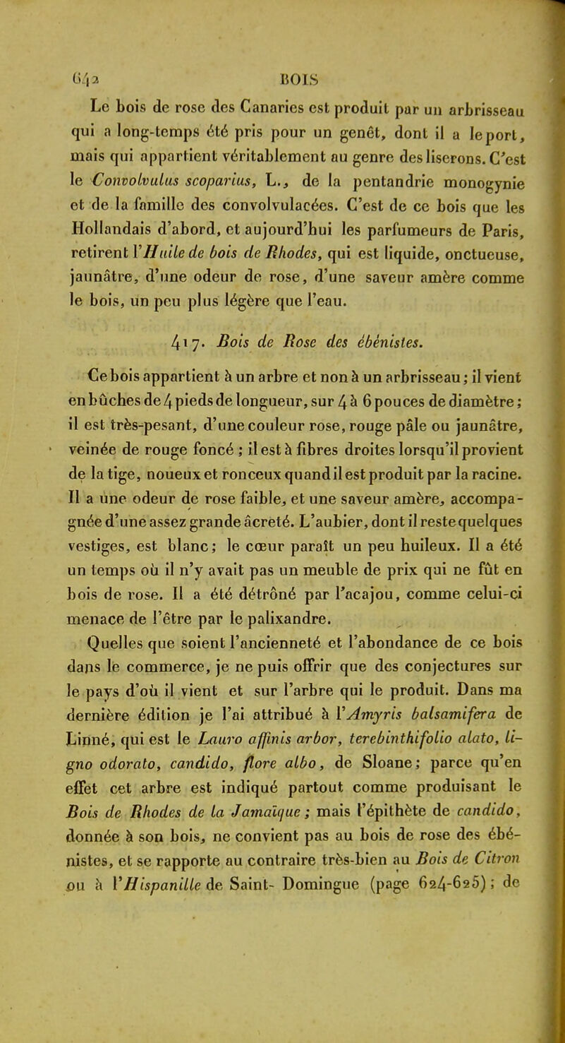 64a BOIS Le bois de rose des Canaries est produit par un arbrisseau qui a long-temps été pris pour un genêt, dont il a le port, niais qui appartient véritablement au genre des liserons. C'est le Convolvulus scoparius, L., de la pentandrie monogynie et de la famille des convolvulacées. C'est de ce bois que les Hollandais d'abord, et aujourd'hui les parfumeurs de Paris, retirent Y Huile de bois de Rhodes, qui est liquide, onctueuse, jaunâtre, d'une odeur de rose, d'une saveur amère comme le bois, un peu plus légère que l'eau. 417. Bois de Rose des ébénistes. Ce bois appartient à un arbre et non à un arbrisseau ; il vient en bûches de 4 pieds de longueur, sur 4 à 6 pouces de diamètre ; il est très-pesant, d'une couleur rose, rouge pâle ou jaunâtre, veinée de rouge foncé ; il est à fibres droites lorsqu'il provient de la tige, noueux et ronceux quand il est produit par la racine. Il a une odeur de rose faible, et une saveur amère, accompa- gnée d'une assez grande âcreté. L'aubier, dont il restequelques vestiges, est blanc; le cœur paraît un peu huileux. Il a été un temps oii il n'y avait pas un meuble de prix qui ne fût en bois de rose. Il a été détrôné par l'acajou, comme celui-ci menace de l'être par le palixandre. Quelles que soient l'ancienneté et l'abondance de ce bois dans lé commerce, je ne puis offrir que des conjectures sur le pays d'où il vient et sur l'arbre qui le produit. Dans ma dernière édition je l'ai attribué à YAmyris balsamifera de Linné, qui est le Lau.ro affinis arbor, terebinthifolio alato, li- gno odorato, candido, flore albo, de Sloane; parce qu'en efFet cet arbre est indiqué partout comme produisant le Bois de Rhodes de la Jamaïque; mais l'épithète de candido, donnée à son bois, ne convient pas au bois de rose des ébé- nistes, et se rapporte au contraire très-bien au Bois de Citron ou a l'Hispanille de Saint- Domingue (page 624-625); de