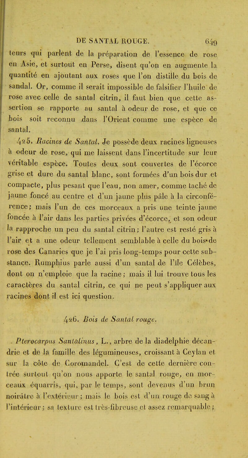 teurs qui parlent de la préparation de l'essence de rose en Asie, et surtout en Perse, disent qu'on en augmente la quantité en ajoutant aux roses que l'on distille du bois de sandal. Or, comme il serait impossible de falsifier l'huile de rose avec celle de santal citrin, il faut bien que cette as- sertion se rapporte au santal à odeur de rose, et que ce bois soit reconnu dans l'Orient comme une espèce de santal. 42 5. Racines de Santal. Je possède deux racines ligneuses à odeur de rose, qui me laissent dans l'incertitude sur leur véritable espèce. Toutes deux sont couvertes de l'écorce grise et dure du santal blanc, sont formées d'un bois dur et compacte, plus pesant que l'eau, non amer, comme taché de jaune foncé au centre et d'un jaune plus pâle à la circonfé- rence; mais l'un de ces morceaux a pris une teinte jaune foncée à l'air dans les parties privées d'écorce,^ et son odeur la rapproche un peu du santal citrin ; l'autre est resté gris à l'air et a une odeur tellement semblable h celle du bois*de rose des Canaries que je l'ai pris long-temps pour cette sub- stance. Rumphius parle aussi d'un santal de l'île Célèbes, dont on n'emploie que la racine ; mais il lui trouve tous les caractères du santal citrin, ce qui ne peut s'appliquer aux racines dont il est ici question. 4^6. Bois de Santal rouge. . Pterocarpus Santalinus, L., arbre de la diadelphie décan- drie et de la famille des légumineuses, croissant à Ceylan et. sur la côte de Corouiandel. C'est de cette dernière con- trée surtout qu'on nous apporte le santal rouge, en mor- ceaux équarris. qui, par le temps, sont devenus d'un brun noirâtre à l'extérieur ; mais le bois est d'un rouge do sang à l'intérieur; sa texture est Irès-fibreuse cl assez remarquable;