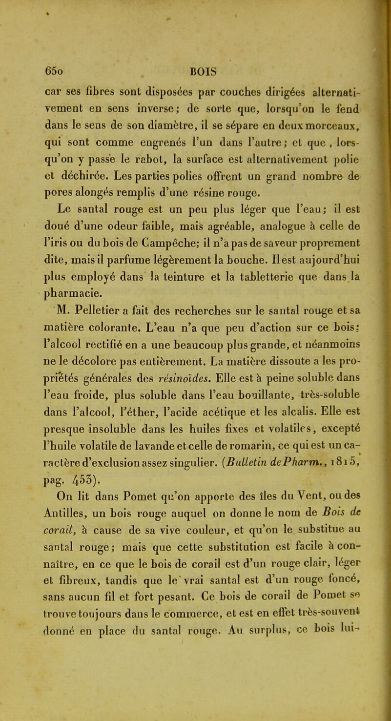 car ses fibres sont disposées par couches dirigées alternati- vement en sens inverse; de sorte que, lorsqu'on le fend dans le sens de son diamètre, il se sépare en deux morceaux, qui sont comme engrenés l'un dans l'autre ; et que , lors- qu'on y passe le rabot, la surface est alternativement polie et déchirée. Les parties polies offrent un grand nombre de pores alongés remplis d'une résine rouge. Le santal rouge est un peu plus léger que l'eau; il est doué d'une odeur faible, mais agréable, analogue à celle de l'iris ou du bois de Campêche; il n'a pas de saveur proprement dite, mais il parfume légèrement la bouche. Il est aujourd'hui plus employé dans la teinture et la tabletterie que dans la pharmacie. M. Pelletier a fait des recherches sur le santal rouge et sa matière colorante. L'eau n'a que peu d'action sur ce bois; l'alcool rectifié en a une beaucoup plus grande, et néanmoins ne le décolore pas entièrement. La matière dissoute a les pro- priétés générales des résinoïdes. Elle est à peine soluble dans l'eau froide, plus soluble dans l'eau bouillante, très-soluble dans l'alcool, Téther, l'acide acétique et les alcalis. Elle est presque insoluble dans les huiles fixes et volatiles, excepté l'huile volatile de lavande et celle de romarin, ce qui est un ca- ractère d'exclusion assez singulier. (Bulletin dePharm., i8i5, pag. 453). On lit dans Pomet qu'on apporte des îles du Vent, ou des Antilles, un bois rouge auquel on donne le nom de Bois de corail, à cause de sa vive couleur, et qu'on le substitue au santal rouge ; mais que cette substitution est facile à con- naître, en ce que le bois de corail est d'un rouge clair, léger et fibreux, tandis que le'vrai santal est d'un rouge foncé, sans aucun fil et fort pesant. Ce bois de corail de Pomet se trouve toujours dans le commerce, et est en effet très-souvent donné en place du santal rouge. Au surplus, ce bois lui-