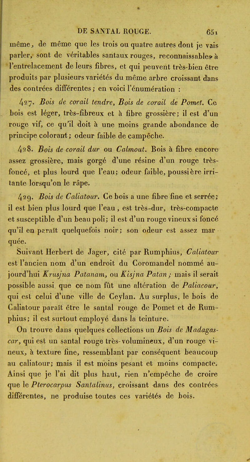 même, de même que les trois ou quatre autres dont je vais parler, sont de véritables santaux rouges, reconnaissables* à l'entrelacement de leurs fibres, et qui peuvent très-bien être produits par plusieurs variétés du même arbre croissant dans des contrées différentes ; en voici l'énumération : 427. Bois de corail tendre, Bois de corail de Pomet. Ce bois est léger, très-fibreux et à fibre grossière; il est d'un rouge vif, ce qu'il doit à une moins grande abondance de principe colorant; odeur faible de campêche. 428. Bois de corail dur ou Calmout. Bois à fibre encore assez grossière, mais gorgé d'une résine d'un rouge très- foncé, et plus lourd que l'eau; odeur faible, poussière irri- tante lorsqu'on le râpe. 429. Bois de Caliatour. Ce bois a une fibre fine et serrée; il est bien plus lourd que l'eau , est très-dur, très-compacte et susceptible d'un beau poli; il est d'un rouge vineux si foncé qu'il en paraît quelquefois noir; son odeur est assez mar quée. Suivant Herbert de Jager, cité par Rumphius, Caliatour est l'ancien nom d'un endroit du Coromandel nommé au- jourd'hui Krusjna Patanam, ou Kisjna Patan; mais il serait possible aussi que ce nom fût une altération de Paliacour, qui est celui d'une ville de Ceylan. Au surplus, le bois de Caliatour paraît être le santal rouge de Pomet et de Rum- phius; il est surtout employé dans la teinture. On trouve dans quelques collections un Bois de Madagas- car, qui est un santal rouge très-volumineux, d'un rouge vi- neux, à texture fine, ressemblant par conséquent beaucoup au caliatour; mais il est moins pesant et moins compacte. Ainsi que je l'ai dit plus haut, rien n'empêche de croire que le Pterocarpus Santalinus, croissant dans des contrées différentes, ne produise toutes ces variétés de bois.