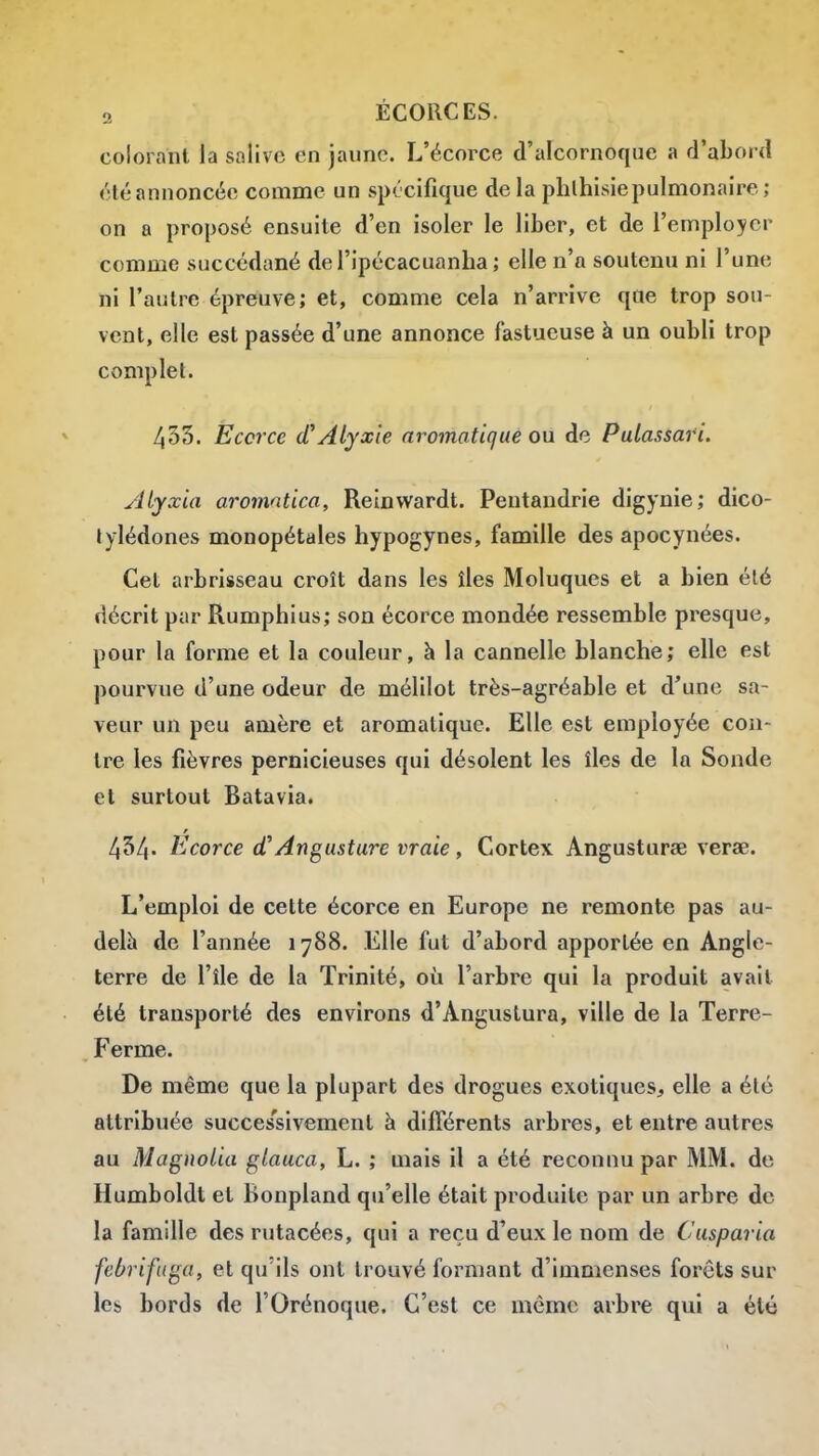 colorant la salive en jaune. L'écorce d'alcornoque a d'abord «•téannoncée comme un spécifique delà phlhisiepulmonaire; on a proposé ensuite d'en isoler le liber, et de l'employer comme succédané del'ipécacuanha ; elle n'a soutenu ni l'une ni l'autre épreuve; et, comme cela n'arrive que trop sou- vent, elle est passée d'une annonce fastueuse à un oubli trop complet. 435. Ëccrce (CAlyxie aromatiqué on de Pulassari. Alyxia aromntica, Reinwardt. Pentandrie digynie; dico- tylédones monopétales hypogynes, famille des apocynées. Cet arbrisseau croît dans les îles Moluques et a bien été décrit par Rumphius; son écorce mondée ressemble presque, pour la forme et la couleur, à la cannelle blanche; elle est pourvue d'une odeur de mélilot très-agréable et d'une sa- veur un peu amère et aromatique. Elle est employée con- tre les fièvres pernicieuses qui désolent les îles de la Sonde et surtout Batavia. 434. Ecorce d'Angusture vraie , Cortex Angusturae verae. L'emploi de cette écorce en Europe ne remonte pas au- delà de l'année 1788. Elle fut d'abord apportée en Angle- terre de l'île de la Trinité, où l'arbre qui la produit avait été transporté des environs d'Angustura, ville de la Terre- Ferme. De même que la plupart des drogues exotiques^ elle a été attribuée succes'sivement à différents arbres, et entre autres au Magnolia glauca, L. ; mais il a été reconnu par MM. de Humboldt et Bonpland qu'elle était produite par un arbre de la famille des rutacées, qui a reçu d'eux le nom de Cusparia feOrifuga, et qu'ils ont trouvé formant d'immenses forêts sur les bords de l'Orénoque. C'est ce même arbre qui a été