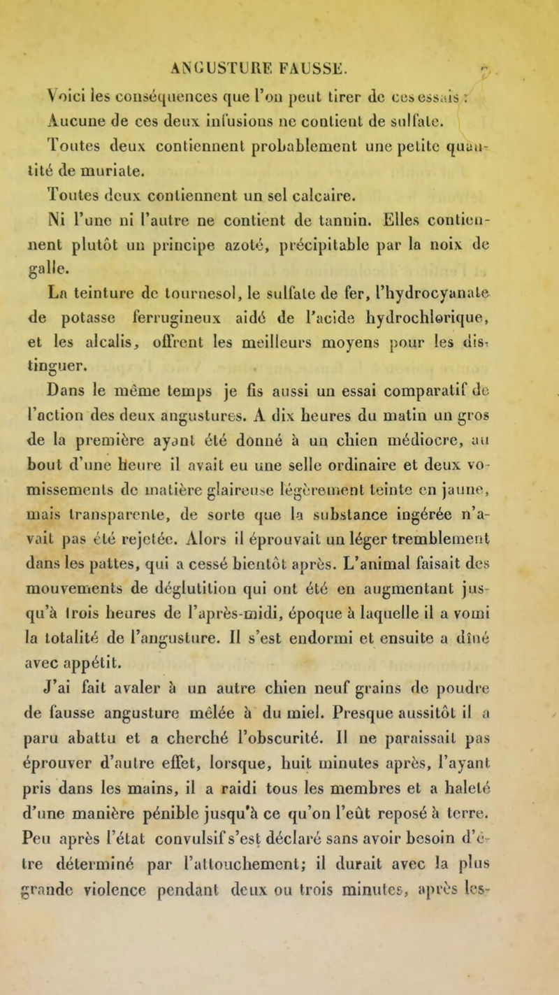 Voici les conséquences que l'on peut tirer de cesessiiis : Aucune de ces deux infusions ne contient de sulfate. Toutes deux contiennent probablement une petite quuu lité de muriate. Toutes deux contiennent un sel calcaire. Ni l'une ni l'autre ne contient de tannin. Elles contien- nent plutôt un principe azoté, précipitable par la noix de galle. La teinture de tournesol, le sulfate de fer, l'hydrocyanale de potasse ferrugineux aidé de l'acide hydrochlorique, et les alcalis, offrent les meilleurs moyens pour les dis^ tinguer. Dans le même temps je fis aussi un essai comparatif de l'action des deux angustures. A dix heures du matin un gros de la première ayant été donné à un chien médiocre, au bout d'une heure il avait eu une selle ordinaire et deux vo- missements de matière gîairetise légcreuîent teinte en jaune, mais transparente, de sorte que la substance ingérée n'a- vait pas été rejelée. Alors il éprouvait un léger tremblement dans les pattes, qui a cessé bientôt après. L'animal faisait des mouvements de déglutition qui ont été en augmentant jus- qu'à trois heures de l'après-midi, époque à laquelle il a vomi la totalité de l'angusture. Il s'est endormi et ensuite a dîné avec appétit. J'ai fait avaler à un autre chien neuf grains de poudre de fausse angusture mêlée à du miel. Presque aussitôt il a paru abattu et a cherché l'obscurité. Il ne paraissait pas éprouver d'autre effet, lorsque, huit minutes après, l'ayant pris dans les mains, il a raidi tous les membres et a haleté d'une manière pénible jusqu'à ce qu'on l'eût reposé à terre. Peu après l'état convulsif s'est déclaré sans avoir besoin d'ê- tre déterminé par l'allouchemcnt; il durait avec la plus grande violence pendant deux ou trois minutes, après les-