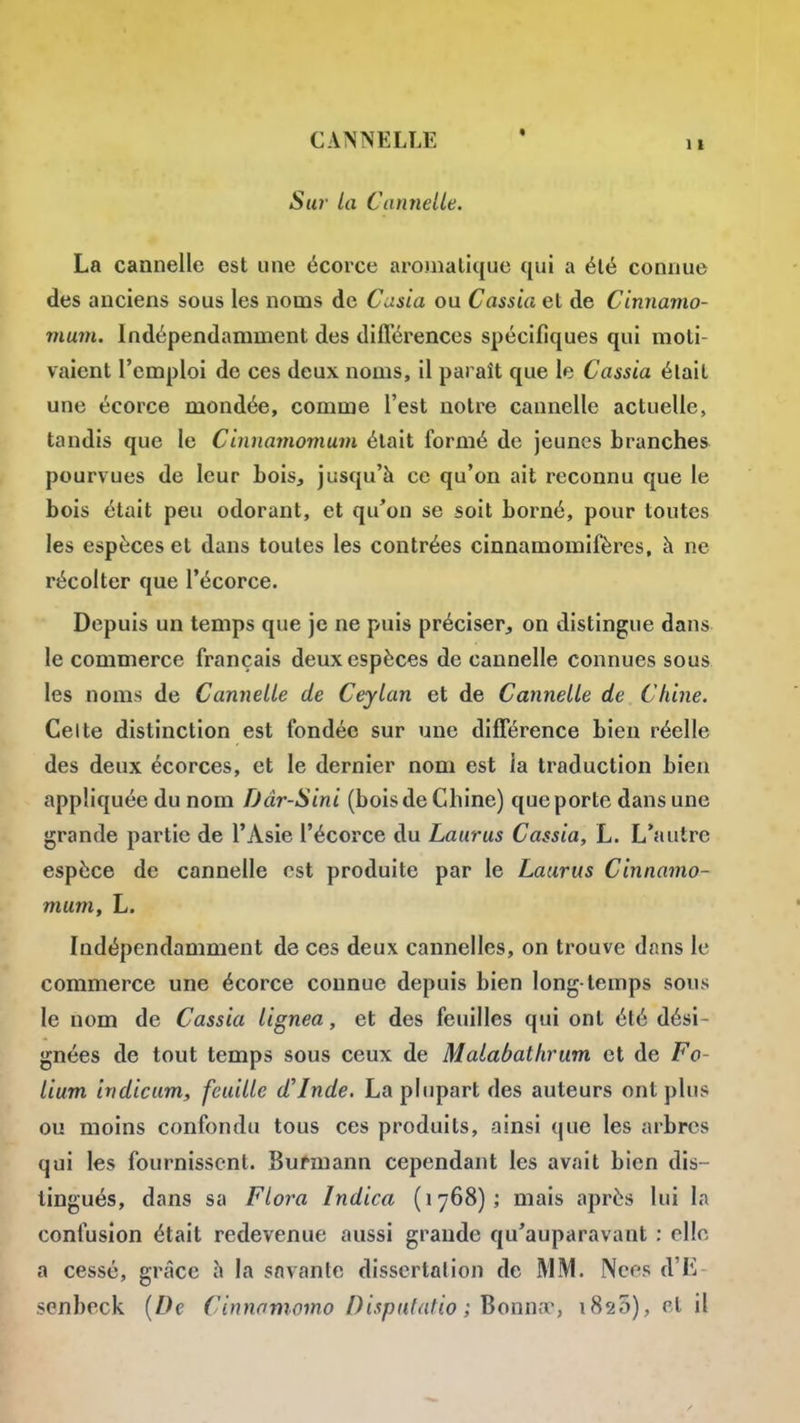 Su7- la Cannelle. La cannelle est une écorce aromatique qui a été connue des anciens sous les noms de Cusia ou Cassia et de Cinnamo- mum. Indépendamment des difl'érences spécifiques qui moti- vaient l'emploi de ces deux noms, il paraît que le Cassia était une écorce mondée, comme l'est notre cannelle actuelle, tandis que le Cinnamomum était formé de jeunes branches pourvues de leur bois, jusqu'à ce qu'on ait reconnu que le bois était peu odorant, et qu'on se soit borné, pour toutes les espèces et dans toutes les contrées cinnamomifères, à ne récolter que l'écorce. Depuis un temps que je ne puis préciser, on distingue dans le commerce français deux espèces de cannelle connues sous les noms de Cannelle de Ceylan et de Cannelle de Chine. Celte distinction est fondée sur une différence bien réelle des deux écorces, et le dernier nom est la traduction bien appliquée du nom fJâr-Sini (bois de Chine) que porte dans une grande partie de l'Asie l'écorce du Laurus Cassia, L. L'autre espèce de cannelle est produite par le Laurus Cinnamo- mum, L. Indépendamment de ces deux cannelles, on trouve dans le commerce une écorce connue depuis bien long-temps sous le nom de Cassia lignea, et des feuilles qui ont été dési- gnées de tout temps sous ceux de Malabathriim et de Fo- lium indicum, feuille d'Inde. La plupart des auteurs ont plus ou moins confondu tous ces produits, ainsi que les arbres qui les fournissent. Bufmann cependant les avait bien dis- tingués, dans sa Flora Indica (1768); mais après lui la confusion était redevenue aussi grande qu'auparavant : elle a cessé, grâce h la savante dissertation de MM. Nées d'L senbeck [De Cinnnmomo Dispiifatio ; Bonniv, i825), cl il