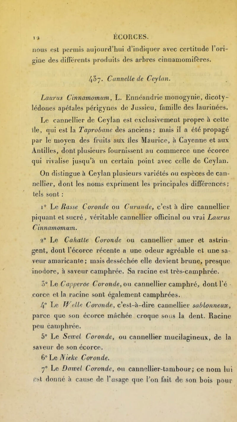 nous est permis aujourd'hui d'indiquer avec certitude l'ori- gine des difierents produits des arbres cinuamomifères. 437- Cannelle de Ceylan. Laurns Cinnamomum, L. Ennéandrie monogynie, dicoty- lédones apétales périgynes de Jussieu, famille des laurinées. Le cannellier de Ceylan est exclusivement propre à cette île, qui est la Taprobane des anciens; mais il a été propagé par le moyen des fruits aux îles Maurice, à Cayenne et aux Antilles, dont plusieurs fournissent au commerce une écorce qui rivalise jusqu'à un certain point avec celle de Ceylan. On distingue à Ceylan plusieurs variétés ou espèces de can- nellier, dont les noms expriment les principales différences; tels sont : 1° Le Basse Coronde ou Curunde, c'est à dire cannellier piquant et sucré , véritable cannellier ofRcinal ou vrai Laurus C innamomum. 2° Le Cahatte Coronde ou cannellier amer et astrin- gent, dont l'écorce récente a une odeur agréable et une sa- veur amaricanle; mais desséchée elle devient brune, presque inotiore, à saveur camphrée. Sa racine est très-camphrée. 5° Le Capperoe Coronde, on cannellier camphré, dontl'é • corce et la racine sont également camphrées. 4° Le Welle Coronde, c'est-à-dire cannellier sablonneux, parce que son écorce mâchée croque sous la dent. Racine peu camphrée. 5° Le Sewel Coronde, ou cannellier mucilagineux, de la saveur de son écorce. 6 Le Nieke Coronde. 7° Le Do.wel Coronde, ou cannellier-tanibour; ce nom lui est donné à cause de l'usage que l'on fait de son bois pour