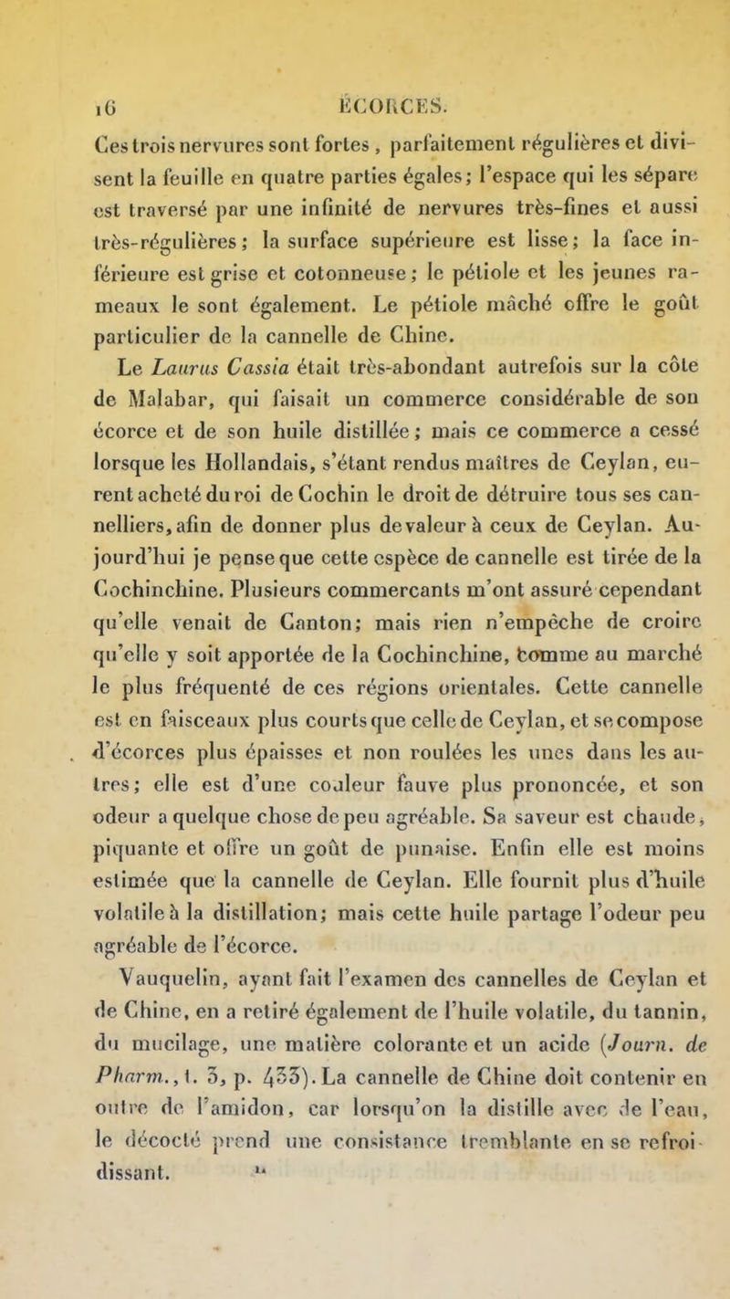 Ces trois nervures sont fortes , parfaitement régulières et divi- sent la feuille en quatre parties égales; l'espace qui les sépare est traversé par une infinité de nervures très-fines et aussi très-régulières ; la surface supérietire est lisse; la face in- férieure est grise et cotonneuse; le pétiole et les jeunes ra- meaux le sont également. Le pétiole mâché offre le goût particulier de la cannelle de Chine. Le Laarus Cassia était très-abondant autrefois sur la côte de Malabar, qui faisait un commerce considérable de son écorce et de son huile distillée ; mais ce commerce a cessé lorsque les Hollandais, s'étant rendus maîtres de Ceyian, eu- rent acheté du roi deCochin le droit de détruire tous ses can- nelliers,afin de donner plus de valeur à ceux de Ceyian. Au- jourd'hui je pense que cette espèce de cannelle est tirée de la Cochinchine. Plusieurs commerçants m'ont assuré cependant qu'elle venait de Canton; mais rien n'empêche de croire qu'elle y soit apportée de la Cochinchine, boinme au marché le plus fréquenté de ces régions orientales. Cette cannelle est en f^iisceaux plus courts que celle de Ceyian, et se compose fl'écorces plus épaisses et non roulées les unes dans les au- tres; elle est d'une codleur fauve plus prononcée, et son odeur a quelque chose de peu agréable. Sa saveur est chaude ^ piquante et olfre un goût de punaise. Enfin elle est moins estimée que la cannelle de Ceyian. Elle fournit plus d'huile volatile h la distillation; mais cette huile partage l'odeur peu agréable de l'écorce. Vauquelin, ayant fait l'examen des cannelles de Ceyian et de Chine, en a retiré également de l'huile volatile, du tannin, du mucilage, une matière colorante et un acide [Journ. de Plinrm.., \. 3, p. 455). La cannelle de Chine doit contenir en outre de l'amidon, car lorsqu'on la distille avec de l'eau, le décodé prend une consistance tremblante en se refroi dissant. ^*