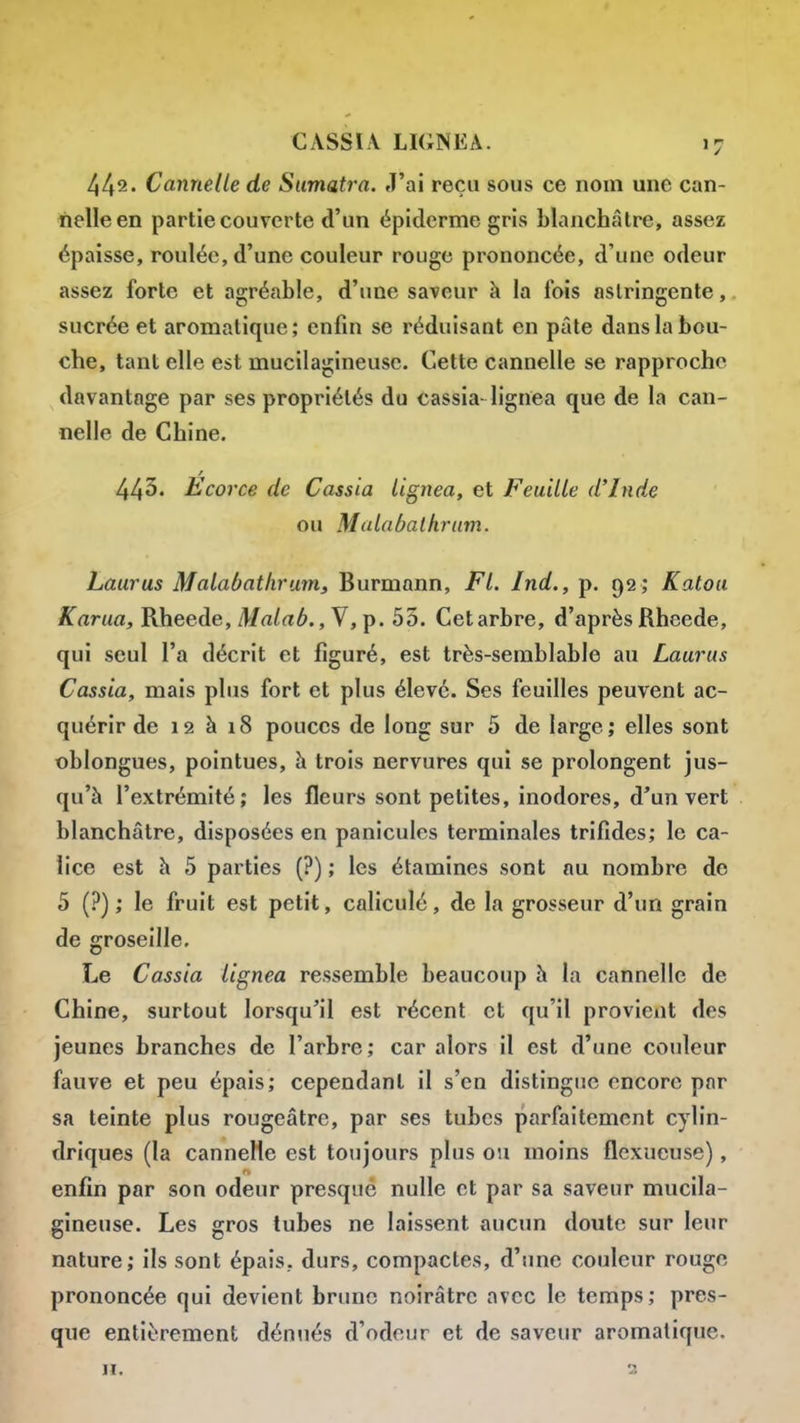 442. Cannelle de Sumatra. J'ai reçu sous ce nom une can- nelle en partie couverte d'un épiderme gris blanchâtre, assez épaisse, roulée, d'une couleur rouge prononcée, d'une odeur assez forte et agréable, d'une saveur à la fois astringente, sucrée et aromatique; enfin se réduisant en pâte dans la bou- che, tant elle est mucilagineuse. Cette cannelle se rapproche davantage par ses propriétés du cassia-lignea que de la can- nelle de Chine. 443. Ecorce de Cassia lignea, et Feuille d'Inde ou Mulaôalhrum. Laurus Malabathrum, Burmann, Fl. Jnd., p. 92 ; Katou Karua, Rheede,/l/a/rté., V, p. 53. Cetarbre, d'après Rheede, qui seul l'a décrit et figuré, est très-semblable au Laurus Cassia, mais plus fort et plus élevé. Ses feuilles peuvent ac- quérir de 12 à 18 pouces de long sur 5 de large; elles sont oblongues, pointues, à trois nervures qui se prolongent jus- qu'à l'extrémité; les fleurs sont petites, inodores, d'un vert blanchâtre, disposées en panicules terminales trifides; le ca- lice est à 5 parties (?) ; les étamines sont au nombre de 5 (?) ; le fruit est petit, caliculé, de la grosseur d'un grain de groseille. Le Cassia lignea ressemble beaucoup à la cannelle de Chine, surtout lorsqu'il est récent et qu'il provient des jeunes branches de l'arbre; car alors il est d'une couleur fauve et peu épais; cependant il s'en distingue encore par sa teinte plus rougeâtre, par ses tubes parfaitement cylin- driques (la cannelle est toujours plus ou moins flexueuse), enfin par son odeur presque nulle et par sa saveur mucila- gineuse. Les gros tubes ne laissent aucun doute sur leur nature; ils sont épais, durs, compactes, d'une couleur rouge prononcée qui devient brune noirâtre avec le temps; pres- que entièrement dénués d'odeur et de saveur aromatique. II, 2